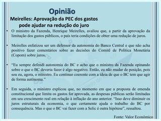 Opinião
Meirelles: Aprovação da PEC dos gastos
pode ajudar na redução do juro
• O ministro da Fazenda, Henrique Meirelles, avaliou que, a partir da aprovação da
limitação dos gastos públicos, o país teria condições de obter uma redução de juros.
• Meirelles enfatizou ser um defensor da autonomia do Banco Central e que não acha
positivo fazer comentários sobre as decisões do Comitê de Política Monetária
(Copom) sobre juros.
• “Eu sempre defendi autonomia do BC e acho que o ministro da Fazenda opinando
sobre o que o BC deveria fazer é algo negativo. Então, eu não mudar de posição, pois
sou eu, agora, o ministro. Eu continuo coerente com a ideia de que o BC tem que agir
de forma autônoma.”
• Em seguida, o ministro explicou que, no momento em que a proposta de emenda
constitucional que limita os gastos for aprovada, as despesas públicas serão limitadas
em seu crescimento real em relação à inflação do ano anterior. “Isso deve diminuir os
juros estruturais da economia, o que certamente ajuda o trabalho do BC por
consequência. Mas o que o BC vai fazer com a Selic é outra hipótese”, ressaltou.
Fonte: Valor Econômico
 