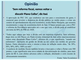 Opinião
‘Sem reforma fiscal, vamos voltar a
discutir Plano Collor’, diz Itaú
• A aprovação da PEC 241, que estabelece um teto para o crescimento do gasto, é
essencial para reverter a dinâmica da dívida pública no médio prazo e evitar um
cenário de aprofundamento da crise econômica, avalia Mario Mesquita, que assumiu
recentemente o cargo de economista-chefe do Itaú. O banco projeta que, com a PEC
e reforma da Previdência aprovados até o ano que vem, a dívida pode se estabilizar
em torno de 80% do PIB em 2020.
• “Todos aqui sabem que hoje a dívida está em trajetória explosiva. Sem reformas,
daqui dois ou três Macro em Pauta (evento trimestral do Itaú sobre macroeconomia)
vamos estar discutindo Plano Collor”, afirmou ele, o que significaria, “usando um
eufemismo”, operações de gestão da dívida ou um calote nos moldes do governo
Sarney. Outra alternativa seria o retorno a taxas de inflação muito altas, “de 20%,
30%, 40%, 60%, 100% ao mês”.
• A ausência de medidas fiscais também levaria o risco-país a voltar a flertar com 500
pontos, o que significaria uma nova rodada de desvalorização do câmbio, para mais
perto de R$ 4, com efeitos adversos sobre a inflação, abortando o ciclo recente de
afrouxamento monetário.
Fonte: Valor Econômico
 