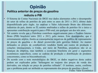 Opinião
Política anterior de preços da gasolina
reduziu o PIB
• O Sistema de Contas Nacionais do IBGE traz dados alarmantes sobre o desempenho
do setor de refino de petróleo do país entre os anos de 2011 e 2013, último dado
disponibilizado pelo órgão. Ao analisar o Valor Adicionado Bruto das diferentes
indústrias do país, dentre os 51 setores analisados o refino de petróleo foi o único a
apresentar contribuição negativa para o PIB total, em qualquer um dos três anos.
• Tal cenário revela que a Petrobras contribuiu negativamente para o Produto Interno
Bruto (PIB) brasileiro entre 2011 e 2013, pelo menos. Este desempenho, que é
extremamente atípico, ilustra as consequências negativas da política de represamento
de preços da gasolina e do diesel promovido pelo governo federal. Ao manter
defasados os preços de combustíveis vendidos frente aos custos de produção e
cotações internacionais, a União, por meio da Petrobras, prejudicou não só as
finanças da empresa, mas também a economia brasileira em geral e segmentos
econômicos específicos, como as cadeias de produção e distribuição de produtos
concorrentes, como os biocombustíveis.
• De acordo com a nota metodológica do IBGE, os dados negativos desta cadeia
podem ser explicados pelas "defasagens no reajuste dos preços de venda dos
derivados, em relação ao preço do petróleo refinado". O instituto, assim, confirma
que o problema pode ser atribuído ao represamento dos preços de gasolina e diesel.
Fonte: Valor Econômico
 