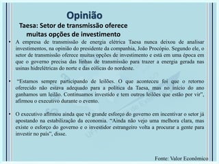 Opinião
Taesa: Setor de transmissão oferece
muitas opções de investimento
• A empresa de transmissão de energia elétrica Taesa nunca deixou de analisar
investimentos, na opinião do presidente da companhia, João Procópio. Segundo ele, o
setor de transmissão oferece muitas opções de investimento e está em uma época em
que o governo precisa das linhas de transmissão para trazer a energia gerada nas
usinas hidrelétricas do norte e das eólicas do nordeste.
• “Estamos sempre participando de leilões. O que aconteceu foi que o retorno
oferecido não estava adequado para a política da Taesa, mas no início do ano
ganhamos um leilão. Continuamos investido e tem outros leilões que estão por vir”,
afirmou o executivo durante o evento.
• O executivo afirmou ainda que vê grande esforço do governo em incentivar o setor já
apostando na estabilização da economia. “Ainda não vejo uma melhora clara, mas
existe o esforço do governo e o investidor estrangeiro volta a procurar a gente para
investir no país”, disse.
Fonte: Valor Econômico
 