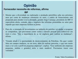 Opinião
Fornecedor necessita de reformas, afirma
IBP
• Mesmo que a diversidade na exploração e produção petrolífera suba nos próximos
anos por conta de mudanças estruturais no setor, a cadeia de fornecimento está
preparada para atender à nova demanda, garante Jorge Camargo, presidente do IBP. O
especialista alerta, contudo, para a urgência das reformas pretendidas no setor para
impedir que mais empresas fechem as portas.
• Para ele, a retomada de investimentos na indústria de petróleo vai ajudar a recuperar
as companhias, que precisaram cortar custos e demitir pessoal para sobreviver em
meio à crise. "Daí a importância de se ter urgência para realizar as mudanças",
afirma.
• "Grande aliado é a oportunidade de desinvestimento da Petrobras. Ela quer vender
fatia em campos maduros, ou em terra, além de realizar parcerias, o que tem muito
mais a ver com o perfil de pequenas empresas", explica. "Esse ambiente [de empresas
pequenas, médias e grandes] seria o mais saudável. Precisamos trazer essa
variedade."
Fonte: Valor Econômico
 