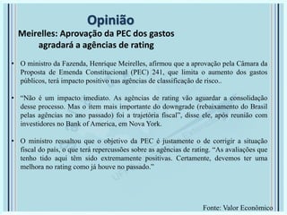 Opinião
Meirelles: Aprovação da PEC dos gastos
agradará a agências de rating
• O ministro da Fazenda, Henrique Meirelles, afirmou que a aprovação pela Câmara da
Proposta de Emenda Constitucional (PEC) 241, que limita o aumento dos gastos
públicos, terá impacto positivo nas agências de classificação de risco..
• “Não é um impacto imediato. As agências de rating vão aguardar a consolidação
desse processo. Mas o item mais importante do downgrade (rebaixamento do Brasil
pelas agências no ano passado) foi a trajetória fiscal”, disse ele, após reunião com
investidores no Bank of America, em Nova York.
• O ministro ressaltou que o objetivo da PEC é justamente o de corrigir a situação
fiscal do país, o que terá repercussões sobre as agências de rating. “As avaliações que
tenho tido aqui têm sido extremamente positivas. Certamente, devemos ter uma
melhora no rating como já houve no passado.”
Fonte: Valor Econômico
 