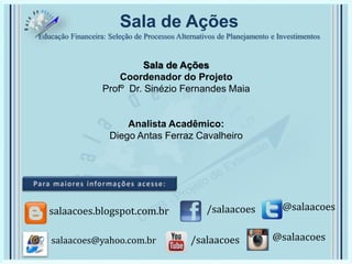 Sala de Ações
Educação Financeira: Seleção de Processos Alternativos de Planejamento e Investimentos
Sala de Ações
Coordenador do Projeto
Profº Dr. Sinézio Fernandes Maia
Analista Acadêmico:
Diego Antas Ferraz Cavalheiro
/salaacoes @salaacoessalaacoes.blogspot.com.br
/salaacoes @salaacoessalaacoes@yahoo.com.br
 