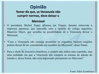 Opinião
Temer diz que, se Venezuela não
cumprir normas, deve deixar o
Mercosul
• O presidente Michel Temer afirmou em Tóquio, durante entrevista à
imprensa japonesa, que concorda com a opinião do colega argentino,
Mauricio Macri, que acredita na possibilidade de a Venezuela deixar o
Mercosul.
• “Caso a Venezuela não consiga preencher os requisitos básicos exigidos
poderá deixar de ser considerado um membro do Mercosul”, disse Temer.
• Para o chefe do executivo brasileiro, o cenário não indica uma expulsão, mas
uma realidade em que a Venezuela não cumpriu as normas de adesão do
tratado e, dessa forma, não teria ingressado plenamente no Mercosul.”
Fonte: Valor Econômico
 