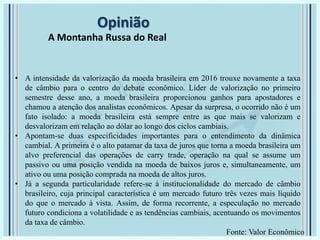Opinião
A Montanha Russa do Real
• A intensidade da valorização da moeda brasileira em 2016 trouxe novamente a taxa
de câmbio para o centro do debate econômico. Líder de valorização no primeiro
semestre desse ano, a moeda brasileira proporcionou ganhos para apostadores e
chamou a atenção dos analistas econômicos. Apesar da surpresa, o ocorrido não é um
fato isolado: a moeda brasileira está sempre entre as que mais se valorizam e
desvalorizam em relação ao dólar ao longo dos ciclos cambiais.
• Apontam-se duas especificidades importantes para o entendimento da dinâmica
cambial. A primeira é o alto patamar da taxa de juros que torna a moeda brasileira um
alvo preferencial das operações de carry trade, operação na qual se assume um
passivo ou uma posição vendida na moeda de baixos juros e, simultaneamente, um
ativo ou uma posição comprada na moeda de altos juros.
• Já a segunda particularidade refere-se à institucionalidade do mercado de câmbio
brasileiro, cuja principal característica é um mercado futuro três vezes mais líquido
do que o mercado à vista. Assim, de forma recorrente, a especulação no mercado
futuro condiciona a volatilidade e as tendências cambiais, acentuando os movimentos
da taxa de câmbio.
Fonte: Valor Econômico
 