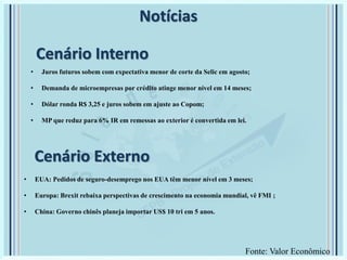 Cenário Externo
• Juros futuros sobem com expectativa menor de corte da Selic em agosto;
• Demanda de microempresas por crédito atinge menor nível em 14 meses;
• Dólar ronda R$ 3,25 e juros sobem em ajuste ao Copom;
• MP que reduz para 6% IR em remessas ao exterior é convertida em lei.
Notícias
• EUA: Pedidos de seguro-desemprego nos EUA têm menor nível em 3 meses;
• Europa: Brexit rebaixa perspectivas de crescimento na economia mundial, vê FMI ;
• China: Governo chinês planeja importar US$ 10 tri em 5 anos.
Cenário Interno
Fonte: Valor Econômico
 