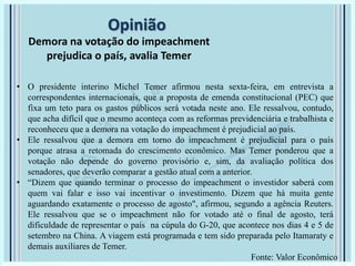 Opinião
Demora na votação do impeachment
prejudica o país, avalia Temer
• O presidente interino Michel Temer afirmou nesta sexta-feira, em entrevista a
correspondentes internacionais, que a proposta de emenda constitucional (PEC) que
fixa um teto para os gastos públicos será votada neste ano. Ele ressalvou, contudo,
que acha difícil que o mesmo aconteça com as reformas previdenciária e trabalhista e
reconheceu que a demora na votação do impeachment é prejudicial ao país.
• Ele ressalvou que a demora em torno do impeachment é prejudicial para o país
porque atrasa a retomada do crescimento econômico. Mas Temer ponderou que a
votação não depende do governo provisório e, sim, da avaliação política dos
senadores, que deverão comparar a gestão atual com a anterior.
• “Dizem que quando terminar o processo do impeachment o investidor saberá com
quem vai falar e isso vai incentivar o investimento. Dizem que há muita gente
aguardando exatamente o processo de agosto", afirmou, segundo a agência Reuters.
Ele ressalvou que se o impeachment não for votado até o final de agosto, terá
dificuldade de representar o país na cúpula do G-20, que acontece nos dias 4 e 5 de
setembro na China. A viagem está programada e tem sido preparada pelo Itamaraty e
demais auxiliares de Temer.
Fonte: Valor Econômico
 