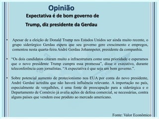 Opinião
Expectativa é de bom governo de
Trump, diz presidente da Gerdau
• Apesar de a eleição de Donald Trump nos Estados Unidos ser ainda muito recente, o
grupo siderúrgico Gerdau espera que seu governo gere crescimento e empregos,
comentou nesta quarta-feira André Gerdau Johannpeter, presidente da companhia.
• “Os dois candidatos citaram muito a infraestrutura como uma prioridade e esperamos
que o novo presidente Trump cumpra essa promessa”, disse o executivo, durante
teleconferência com jornalistas. “A expectativa é que seja um bom governo.”.
• Sobre potencial aumento de protecionismo nos EUA por conta do novo presidente,
André Gerdau acredita que não haverá influência relevante. A importação no país,
especialmente de vergalhões, é uma fonte de preocupação para a siderúrgica e o
Departamento de Comércio já avalia ações de defesa comercial, se necessárias, contra
alguns países que vendem esse produto ao mercado americano.
Fonte: Valor Econômico
 
