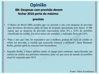 Opinião
BB: Despesas com provisão devem
fechar 2016 perto do máximo
previsto
• O Banco do Brasil (BB) acredita que vai encerrar o ano com despesas de provisão
para devedores duvidosos perto do topo da projeção apresentada pelo banco. O BB
espera que as despesas de provisão representem entre 4% e 4,4% do portfólio
classificado de crédito. Em nove meses até setembro, o indicador ficou em 4,4%.
• “Para o ano que vem, há expectativa que a melhora gradual do risco de crédito se
reflita em provisão, à medida que economia começar a melhorar”, disse Bernardo
Rothe, gerente-geral de relações com investidores.
• Segundo Rothe, o banco público ainda vê espaço para continuar reprecificando sua
carteira de crédito nos próximos trimestres, uma vez que cerca de metade do portfólio
atual foi originada após 2015.
Fonte: Valor Econômico
 