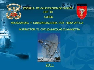 ESCUELA DE CALIFICACION DE MISILES
COT 10
CURSO
INSTRUCTOR: T1 COT(10) NICOLÁS CUYA MOTTA
MICROONDAS Y COMUNICACIONES POR FIBRA OPTICA
2011
 