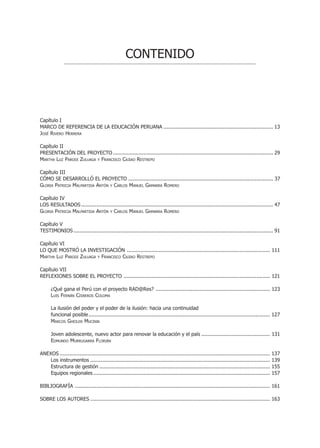 CONTENIDO




Capítulo I
MARCO DE REFERENCIA DE LA EDUCACIÓN PERUANA ........................................................................ 13
JOSÉ RIVERO HERRERA

Capítulo II
PRESENTACIÓN DEL PROYECTO ......................................................................................................... 29
MARTHA LUZ PARODI ZULUAGA Y FRANCISCO CAJIAO RESTREPO

Capítulo III
CÓMO SE DESARROLLÓ EL PROYECTO ............................................................................................... 37
GLORIA PATRICIA MALPARTIDA ANTÓN Y CARLOS MANUEL GAMARRA ROMERO

Capítulo IV
LOS RESULTADOS .............................................................................................................................. 47
GLORIA PATRICIA MALPARTIDA ANTÓN Y CARLOS MANUEL GAMARRA ROMERO

Capítulo V
TESTIMONIOS ................................................................................................................................... 91

Capítulo VI
LO QUE MOSTRÓ LA INVESTIGACIÓN .............................................................................................. 111
MARTHA LUZ PARODI ZULUAGA Y FRANCISCO CAJIAO RESTREPO

Capítulo VII
REFLEXIONES SOBRE EL PROYECTO ................................................................................................ 121

      ¿Qué gana el Perú con el proyecto RAD@Res? ........................................................................... 123
      LUIS FERNÁN CISNEROS COLOMA

      La ilusión del poder y el poder de la ilusión: hacia una continuidad
      funcional posible ....................................................................................................................... 127
      MARCOS GHEILER MUCINIK

      Joven adolescente, nuevo actor para renovar la educación y el país ............................................. 131
      EDMUNDO MURRUGARRA FLORIÁN

ANEXOS ..........................................................................................................................................   137
    Los instrumentos ......................................................................................................................         139
    Estructura de gestión ................................................................................................................          155
    Equipos regionales ....................................................................................................................         157

BIBLIOGRAFÍA ................................................................................................................................ 161

SOBRE LOS AUTORES ...................................................................................................................... 163
 