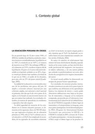 RAD@Res: Investigación Sobre el Adolescente Escolar en el Perú




                                  1. Contexto global




LA EDUCACIÓN PERUANA EN CRISIS                          un 23,6% lo ha hecho sin repetir ningún grado o
                                                        año, mientras que el 76,4% ha finalizado sus es-
En un período largo de 32 años (entre 1968 y el         tudios hasta con cinco repeticiones sumados am-
2002) las variables de población, matrícula y maes-     bos niveles (Orihuela, 2004).
tros crecieron considerablemente; la población en           Se suma a lo anterior, un relativamente bajo
un 106%, la matrícula en un 169% y el número            número de horas efectivamente dictadas, especial-
de maestros en un 350%. Sin embargo el PBI cre-         mente en las zonas rurales, un bajo nivel de desa-
ció solamente un 119%, modesto respecto del de          rrollo profesional del magisterio (sin incentivos
la población. El gasto en el sector educación des-      ni salarios suficientes, y sin una carrera pública
cendió en el período señalado en un 40%; el gas-        que estimule su profesionalismo) así como altos
to estatal por alumno bajó también a la mitad de        niveles de corrupción en los órganos intermedios
lo que era en 1968, y el sueldo de los docentes,        del sector.
peor aún, sólo un 35% del punto inicial (Guada-             La actual escuela pública ha demostrado ser
lupe, 2002).                                            incapaz de generar buenos aprendizajes.
    La calidad de la educación es reconocida como           Los resultados de recientes pruebas interna-
uno de los problemas más graves del país. El            cionales constituyen un serio revés para el país, lo
amplio y sostenido esfuerzo nacional por una            que confirma una deficiencia en los aprendizajes
cobertura amplia, casi universal a nivel nacional       básicos. Los alumnos de tercero y cuarto grado
en primaria, más alta que la de otros países de la      obtuvieron calificaciones muy bajas en las prue-
región, se ha basado en una inversión menor a la        bas de matemática y lenguaje en la evaluación
que esos países han realizado. Los resultados ob-       comparada, promovida por el Laboratorio Lati-
tenidos, en materia de aprendizaje en estudiantes       noamericana de Evaluación de la Calidad Educa-
y egresados, han sido magros.                           tiva de la UNESCO, ocupando el último lugar en
    La débil capacidad de retención de los estu-        matemática y el antepenúltimo en lenguaje, entre
diantes en el sistema educativo peruano, se de-         trece países participantes. En la denominada prue-
muestra en los siguientes datos: de 900.500 alum-       ba PISA (Program for International Student
nos que ingresaron al primer año de educación           Assesment) que patrocinan la OECD y la
primaria en 1992, sólo el 74,1% culminó este ni-        UNESCO, tomada en 2001 a jóvenes de 15 años
vel educativo y el 49,4% ha completado la secun-        en 41 países participantes —la mayoría europeos—
daria; de los egresados de secundaria solamente         el Perú ocupó el último lugar en las pruebas de



                                                                                                              15
 