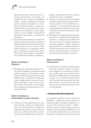 ¡Juntos buscando el cambio!




   adolescentes, jóvenes y adultos que no se in-           gulación, supervisión, control de recursos y
   sertaron oportunamente en el sistema o lo               rendición de cuentas al ciudadano.
   abandonaron, que requieren compatibilizar           9) Gestión de servicios educativos: Establecer
   estudio y trabajo, asegurándoles múltiples              estructuras administrativas centradas en la ins-
   opciones educativas adecuadas a sus necesi-             titución educativa como unidad básica, y
   dades y demandas específicas, y lograr com-             orientadas a su autonomía de gestión, con
   petencias básicas que les permitan el ejerci-           amplia participación ciudadana en los proce-
   cio pleno de la ciudadanía, una mejor prepa-            sos de gestión, control de resultados y rendi-
   ración en y para el trabajo, el desarrollo de           ción de cuentas.
   capacidades empresariales y una educación           10) Participación ciudadana: Legitimar la partici-
   permanente.                                             pación de la sociedad civil en la elaboración,
6) Educación Técnico-productiva: Fortalecer la             monitoreo y evaluación de las políticas edu-
   educación técnico-productiva adecuándola al             cativas, así como de los planes y programas
   marco legal vigente, mejorando la calidad, per-         nacionales, regionales y locales. Asegurar la
   tinencia y cobertura de sus servicios, y asegu-         participación de la comunidad educativa en
   rando estudiantes con competencias básicas              la gestión de las instituciones educativas. Ar-
   para su desempeño como persona, y aptitu-               ticular y complementar servicios entre las ins-
   des laborales y empresariales, en una perspec-          tituciones educativas públicas y privadas.
   tiva de desarrollo sostenible y competitivo.

                                                       Objetivo estratégico 4:
Objetivo estratégico 2:                                Financiamiento
Magisterio
                                                       11) Financiamiento: Garantizar un financiamiento
7) Revalorización magisterial: Recuperar el va-            priorizado, sostenido y eficiente de la educa-
   lor social del magisterio y fortalecer la carrera       ción, asegurando un incremento del presu-
   pública magisterial, ofreciendo altos niveles           puesto público del sector educación del or-
   de profesionalización, asegurando una mejor             den del 6% del PBI; mejorar la asignación de
   calidad de vida y condiciones de trabajo ade-           recursos con un sentido de equidad y focali-
   cuadas e implementando sistemas de evalua-              zación hacia las intervenciones de mayor im-
   ción del desempeño sobre la base de están-              pacto educativo y social; movilizar la coope-
   dares básicos consensuados con el magiste-              ración nacional e internacional y promover la
   rio, sus organizaciones representativas y la co-        inversión privada.
   munidad educativa.

                                                       • Proyecto Educativo Nacional
Objetivo estratégico 3:
Gobernabilidad y gestión educativa                     En septiembre de 2005 el Consejo Nacional de
                                                       Educación —entidad a la que la Ley General de
8) Gobierno sectorial: Implementar una estra-          Educación asigna «la formulación, seguimiento y eva-
   tegia ordenada y gradual de la descentraliza-       luación del Proyecto Educativo Nacional...» (PEN)—
   ción de la gestión educativa y fortalecer las       presentó al país una propuesta para el debate, la
   capacidades del gobierno central y descentra-       adopción y puesta en práctica del PEN en el que
   lizado, en la definición de políticas educati-      se formulaban planteamientos de políticas de
   vas, promoción, planificación y gestión, re-        Estado para un período que abarcara un largo



18
 