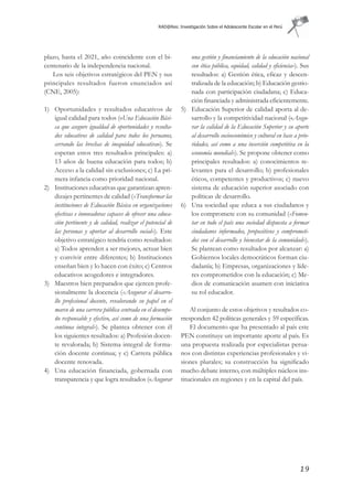 RAD@Res: Investigación Sobre el Adolescente Escolar en el Perú




plazo, hasta el 2021, año coincidente con el bi-                una gestión y financiamiento de la educación nacional
centenario de la independencia nacional.                        con ética pública, equidad, calidad y eficiencia»). Sus
   Los seis objetivos estratégicos del PEN y sus                resultados: a) Gestión ética, eficaz y descen-
principales resultados fueron enunciados así                    tralizada de la educación; b) Educación gestio-
(CNE, 2005):                                                    nada con participación ciudadana; c) Educa-
                                                                ción financiada y administrada eficientemente.
1) Oportunidades y resultados educativos de                  5) Educación Superior de calidad aporta al de-
   igual calidad para todos («Una Educación Bási-               sarrollo y la competitividad nacional («Asegu-
   ca que asegure igualdad de oportunidades y resulta-          rar la calidad de la Educación Superior y su aporte
   dos educativos de calidad para todos los peruanos,           al desarrollo socioeconómico y cultural en base a prio-
   cerrando las brechas de inequidad educativa»). Se            ridades, así como a una inserción competitiva en la
   esperan estos tres resultados principales: a)                economía mundial»). Se propone obtener como
   13 años de buena educación para todos; b)                    principales resultados: a) conocimientos re-
   Acceso a la calidad sin exclusiones; c) La pri-              levantes para el desarrollo; b) profesionales
   mera infancia como prioridad nacional.                       éticos, competentes y productivos; c) nuevo
2) Instituciones educativas que garantizan apren-               sistema de educación superior asociado con
   dizajes pertinentes de calidad («Transformar las             políticas de desarrollo.
   instituciones de Educación Básica en organizaciones       6) Una sociedad que educa a sus ciudadanos y
   efectivas e innovadoras capaces de ofrecer una educa-        los compromete con su comunidad («Fomen-
   ción pertinente y de calidad, realizar el potencial de       tar en todo el país una sociedad dispuesta a formar
   las personas y aportar al desarrollo social»). Este          ciudadanos informados, propositivos y comprometi-
   objetivo estratégico tendría como resultados:                dos con el desarrollo y bienestar de la comunidad»).
   a) Todos aprenden a ser mejores, actuar bien                 Se plantean como resultados por alcanzar: a)
   y convivir entre diferentes; b) Instituciones                Gobiernos locales democráticos forman ciu-
   enseñan bien y lo hacen con éxito; c) Centros                dadanía; b) Empresas, organizaciones y líde-
   educativos acogedores e integradores.                        res comprometidos con la educación; c) Me-
3) Maestros bien preparados que ejercen profe-                  dios de comunicación asumen con iniciativa
   sionalmente la docencia («Asegurar el desarro-               su rol educador.
   llo profesional docente, revalorando su papel en el
   marco de una carrera pública centrada en el desempe-          Al conjunto de estos objetivos y resultados co-
   ño responsable y efectivo, así como de una formación      rresponden 42 políticas generales y 59 específicas.
   continua integral»). Se plantea obtener con él                El documento que ha presentado al país este
   los siguientes resultados: a) Profesión docen-            PEN constituye un importante aporte al país. Es
   te revalorada; b) Sistema integral de forma-              una propuesta realizada por especialistas perua-
   ción docente continua; y c) Carrera pública               nos con distintas experiencias profesionales y vi-
   docente renovada.                                         siones plurales; su construcción ha significado
4) Una educación financiada, gobernada con                   mucho debate interno, con múltiples núcleos ins-
   transparencia y que logra resultados («Asegurar           titucionales en regiones y en la capital del país.




                                                                                                                   19
 