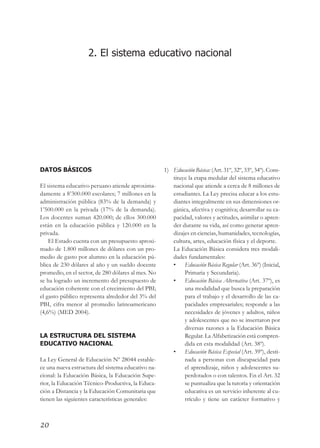 ¡Juntos buscando el cambio!




                    2. El sistema educativo nacional




DATOS BÁSICOS                                       1) Educación Básica: (Art. 31º, 32º, 33º, 34º). Cons-
                                                       tituye la etapa medular del sistema educativo
El sistema educativo peruano atiende aproxima-         nacional que atiende a cerca de 8 millones de
damente a 8’300.000 escolares; 7 millones en la        estudiantes. La Ley precisa educar a los estu-
administración pública (83% de la demanda) y           diantes integralmente en sus dimensiones or-
1’500.000 en la privada (17% de la demanda).           gánica, afectiva y cognitiva; desarrollar su ca-
Los docentes suman 420.000; de ellos 300.000           pacidad, valores y actitudes, asimilar o apren-
están en la educación pública y 120.000 en la          der durante su vida, así como generar apren-
privada.                                               dizajes en ciencias, humanidades, tecnologías,
    El Estado cuenta con un presupuesto aproxi-        cultura, artes, educación física y el deporte.
mado de 1.800 millones de dólares con un pro-          La Educación Básica considera tres modali-
medio de gasto por alumno en la educación pú-          dades fundamentales:
blica de 230 dólares al año y un sueldo docente        • Educación Básica Regular (Art. 36º) (Inicial,
promedio, en el sector, de 280 dólares al mes. No           Primaria y Secundaria).
se ha logrado un incremento del presupuesto de         • Educación Básica Alternativa (Art. 37º), es
educación coherente con el crecimiento del PBI;             una modalidad que busca la preparación
el gasto público representa alrededor del 3% del            para el trabajo y el desarrollo de las ca-
PBI, cifra menor al promedio latinoamericano                pacidades empresariales; responde a las
(4,6%) (MED 2004).                                          necesidades de jóvenes y adultos, niños
                                                            y adolescentes que no se insertaron por
                                                            diversas razones a la Educación Básica
LA ESTRUCTURA DEL SISTEMA                                   Regular. La Alfabetización está compren-
EDUCATIVO NACIONAL                                          dida en esta modalidad (Art. 38º).
                                                       • Educación Básica Especial (Art. 39º), desti-
La Ley General de Educación Nº 28044 estable-               nada a personas con discapacidad para
ce una nueva estructura del sistema educativo na-           el aprendizaje, niños y adolescentes su-
cional: la Educación Básica, la Educación Supe-             perdotados o con talentos. En el Art. 32
rior, la Educación Técnico-Productiva, la Educa-            se puntualiza que la tutoría y orientación
ción a Distancia y la Educación Comunitaria que             educativa es un servicio inherente al cu-
tienen las siguientes características generales:            rrículo y tiene un carácter formativo y



20
 