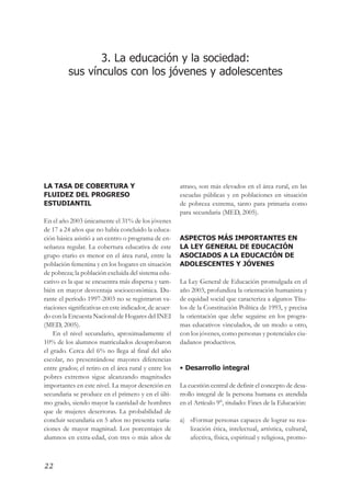 ¡Juntos buscando el cambio!




                 3. La educación y la sociedad:
          sus vínculos con los jóvenes y adolescentes




LA TASA DE COBERTURA Y                                  atraso, son más elevados en el área rural, en las
FLUIDEZ DEL PROGRESO                                    escuelas públicas y en poblaciones en situación
ESTUDIANTIL                                             de pobreza extrema, tanto para primaria como
                                                        para secundaria (MED, 2005).
En el año 2003 únicamente el 31% de los jóvenes
de 17 a 24 años que no había concluido la educa-
ción básica asistió a un centro o programa de en-       ASPECTOS MÁS IMPORTANTES EN
señanza regular. La cobertura educativa de este         LA LEY GENERAL DE EDUCACIÓN
grupo etario es menor en el área rural, entre la        ASOCIADOS A LA EDUCACIÓN DE
población femenina y en los hogares en situación        ADOLESCENTES Y JÓVENES
de pobreza; la población excluida del sistema edu-
cativo es la que se encuentra más dispersa y tam-       La Ley General de Educación promulgada en el
bién en mayor desventaja socioeconómica. Du-            año 2003, profundiza la orientación humanista y
rante el período 1997-2003 no se registraron va-        de equidad social que caracteriza a algunos Títu-
riaciones significativas en este indicador, de acuer-   los de la Constitución Política de 1993, y precisa
do con la Encuesta Nacional de Hogares del INEI         la orientación que debe seguirse en los progra-
(MED, 2005).                                            mas educativos vinculados, de un modo u otro,
    En el nivel secundario, aproximadamente el          con los jóvenes, como personas y potenciales ciu-
10% de los alumnos matriculados desaprobaron            dadanos productivos.
el grado. Cerca del 6% no llega al final del año
escolar, no presentándose mayores diferencias
entre grados; el retiro en el área rural y entre los    • Desarrollo integral
pobres extremos sigue alcanzando magnitudes
importantes en este nivel. La mayor deserción en        La cuestión central de definir el concepto de desa-
secundaria se produce en el primero y en el últi-       rrollo integral de la persona humana es atendida
mo grado, siendo mayor la cantidad de hombres           en el Artículo 9°, titulado: Fines de la Educación:
que de mujeres desertoras. La probabilidad de
concluir secundaria en 5 años no presenta varia-        a) «Formar personas capaces de lograr su rea-
ciones de mayor magnitud. Los porcentajes de               lización ética, intelectual, artística, cultural,
alumnos en extra-edad, con tres o más años de              afectiva, física, espiritual y religiosa, promo-



22
 