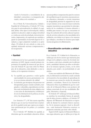 RAD@Res: Investigación Sobre el Adolescente Escolar en el Perú




     viendo la formación y consolidación de su                   ejecutar políticas compensatorias para los sectores
     identidad y autoestima y su integración ade-                de la población que lo necesiten; ejecutar proyec-
     cuada y crítica en la sociedad...».                         tos educativos orientados a revertir situaciones
                                                                 de desigualdad; priorizar la asignación de recur-
     En el Título II, Universalización, Calidad y                sos por alumno en las zonas de mayor exclusión;
Equidad de la Educación, el Artículo 10°: Crite-                 asegurar mecanismos que permitan la reincorpo-
rios para la universalización, la calidad y la equi-             ración de los estudiantes al sistema educativo y
dad, define: «Para lograr la universalización, calidad y         medidas para retener a los que se encuentran en
equidad en la educación se adopta un enfoque intercultural       riesgo de exclusión del servicio; adecuar la presta-
y se realiza una acción descentralizada, intersectorial, pre-    ción de servicios educativos a las necesidades de la
ventiva, compensatoria y de recuperación que contribuya a        población, con énfasis en el apoyo a los menores
igualar las oportunidades de desarrollo integral de los es-      que trabajan y; movilizar los recursos para imple-
tudiantes y a lograr satisfactorios resultados en su apren-      mentar programas de alfabetización.
dizaje». El énfasis de este artículo se sitúa en la
equidad, incluyendo acciones compensatorias y
de recuperación.                                                 • Diversificación curricular y calidad
                                                                   educativa

• Equidad                                                        En el Artículo 13º: Calidad de la Educación, se
                                                                 señala que uno de los actores que interactúa para
A diferencia de las leyes generales de educación                 el logro de la calidad es: inciso b) «Currículos bási-
anteriores, la LGE vigente concede primera im-                   cos, comunes a todo el país, articulados entre los diferentes
portancia a la equidad, de manera tal, que dos in-               niveles y modalidades educativas que deben ser diversifica-
cisos del Artículo 8°, que trata sobre los Princi-               dos en las instancias regionales y locales, y en los centros
pios de la educación, están dedicados a esta te-                 educativos, para atender a las particularidades de cada
mática, en los siguientes términos:                              ámbito».
                                                                      Como una tradición del Ministerio de Educa-
b) La equidad, que garantiza a todos iguales                     ción, la elaboración curricular ha estado centrada
   oportunidades de acceso, permanencia y tra-                   en la atención a las necesidades de aprendizaje de
   to en un sistema educativo de calidad                         los menores que cursan los niveles de educación
c) La inclusión, que incorpora a las personas con                primaria y secundaria. Ahora la Ley General de
   discapacidad, grupos sociales excluidos, mar-                 Educación ofrece la posibilidad de que los currí-
   ginados y vulnerables, especialmente en el ám-                culos de la Educación Básica sean producto del
   bito rural, sin distinción de etnia, religión, sexo           trabajo concertado de sus tres modalidades (Re-
   u otra causa de discriminación, contribuyen-                  gular, Alternativa y Especial).
   do así a la eliminación de la pobreza, la exclu-                   El Artículo 32° señala que la Educación Bási-
   sión y las desigualdades.                                     ca «satisface las necesidades básicas de aprendi-
                                                                 zaje de niños, jóvenes y adultos», y el Artículo 33°
    Los Artículos 17° y 18° dan cuenta específica                dispone: «El Ministerio de Educación es respon-
del peso que en esta Ley General tiene el princi-                sable de diseñar los currículos básicos naciona-
pio de la equidad social, que expresa un compro-                 les. En la instancia regional y local se diversifi-
miso preferencial por los pobres y/o excluidos                   can... cada Institución Educativa construye su
del país.                                                        propuesta curricular, que tiene valor oficial».
    En el Artículo 18°: Medidas de equidad, se                        Según la LGE vigente, la Educación Básica es
determina que las autoridades educativas deben:                  una etapa educativa, que se define por el tipo de



                                                                                                                         23
 