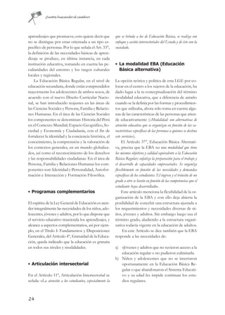 ¡Juntos buscando el cambio!




aprendizajes que promueve; esto quiere decir que           que se brinda a los de Educación Básica, se realiza con
no se distingue por estar orientada a un tipo es-          enfoque y acción intersectoriales del Estado y de éste con la
pecífico de personas. Por lo que señala el Art. 33°,       sociedad».
la definición de las necesidades básicas de apren-
dizaje se produce, en última instancia, en cada
institución educativa, tomando en cuenta las pe-           • La modalidad EBA (Educación
culiaridades del entorno y los rasgos culturales             Básica alternativa)
locales y regionales.
    La Educación Básica Regular, en el nivel de            La opción teórica y política de esta LGE por co-
educación secundaria, donde están comprendidos             locar en el centro a los sujetos de la educación, ha
mayormente los adolescentes de ambos sexos, de             dado lugar a la re-conceptualización del término
acuerdo con el nuevo Diseño Curricular Nacio-              modalidad educativa, que a diferencia de antaño
nal, se han introducido reajustes en las áreas de          cuando se la definía por las formas y procedimien-
las Ciencias Sociales y Persona, Familia y Relacio-        tos que utilizaba, ahora sólo toma en cuenta algu-
nes Humanas. En el área de las Ciencias Sociales           nas de las características de las personas que atien-
los componentes se denominan: Historia del Perú            de educativamente («Modalidad: son alternativas de
en el Contexto Mundial; Espacio Geográfico, So-            atención educativa que se organizan en función de las ca-
ciedad y Economía y Ciudadanía, con el fin de              racterísticas específicas de las personas a quienes se destina
fortalecer la identidad y la conciencia histórica, el      este servicio»).
conocimiento, la comprensión y la valoración de                 El Artículo 37°, Educación Básica Alternati-
los contextos generales, en un mundo globaliza-            va, precisa que la EBA «es una modalidad que tiene
dos, así como el reconocimiento de los derechos            los mismos objetivos y calidad equivalente a la Educación
y las responsabilidades ciudadanas. En el área de          Básica Regular; enfatiza la preparación para el trabajo y
Persona, Familia y Relaciones Humanas los com-             el desarrollo de capacidades empresariales. Se organiza
ponentes son: Identidad y Personalidad, Autofor-           flexiblemente en función de las necesidades y demandas
mación e Interacción y Formación Filosófica.               específicas de los estudiantes. El ingreso y el tránsito de un
                                                           grado a otro se harán en función de las competencias que el
                                                           estudiante haya desarrollado».
• Programas complementarios                                     Este artículo menciona la flexibilidad de la or-
                                                           ganización de la EBA y con ello deja abierta la
El espíritu de la Ley General de Educación es aten-        posibilidad de concebir una estructura ajustada a
der integralmente las necesidades de los niños, ado-       los requerimientos y necesidades diversas de ni-
lescentes, jóvenes y adultos, por lo que dispone que       ños, jóvenes y adultos. Sin embargo luego usa el
el servicio educativo trascienda los aprendizajes, y       término grado, aludiendo a la estructura organi-
alcance a aspectos complementarios, así por ejem-          zativa todavía vigente en la educación de adultos.
plo, en el Título I: Fundamentos y Disposiciones                En este Artículo se dice también que la EBA
Generales, del Artículo 4°, Gratuidad de la Educa-         responde a las necesidades de:
ción, queda indicado que la educación es gratuita
en todos sus niveles y modalidades.                        a) «Jóvenes y adultos que no tuvieron acceso a la
                                                              educación regular o no pudieron culminarla.
                                                           b) Niños y adolescentes que no se insertaron
• Articulación intersectorial                                 oportunamente en la Educación Básica Re-
                                                              gular o que abandonaron el Sistema Educati-
En el Artículo 11º, Articulación Intersectorial se            vo y su edad les impide continuar los estu-
señala: «La atención a los estudiantes, especialmente la      dios regulares.



24
 