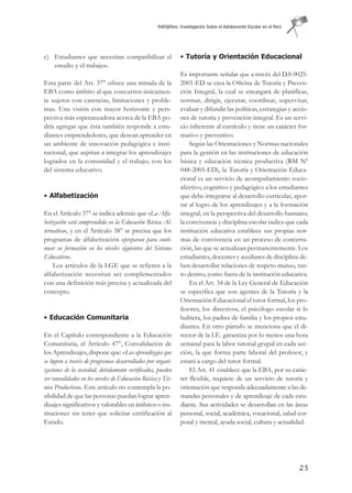 RAD@Res: Investigación Sobre el Adolescente Escolar en el Perú




c) Estudiantes que necesitan compatibilizar el                • Tutoría y Orientación Educacional
   estudio y el trabajo».
                                                              Es importante señalar que a través del D.S 0025-
Esta parte del Art. 37° ofrece una mirada de la               2001-ED se crea la Oficina de Tutoría y Preven-
EBA como ámbito al que concurren únicamen-                    ción Integral, la cual se encargará de planificar,
te sujetos con carencias, limitaciones y proble-              normar, dirigir, ejecutar, coordinar, supervisar,
mas. Una visión con mayor horizonte y pers-                   evaluar y difundir las políticas, estrategias y accio-
pectiva más esperanzadora acerca de la EBA po-                nes de tutoría y prevención integral. Es un servi-
dría agregar que ésta también responde a estu-                cio inherente al currículo y tiene un carácter for-
diantes emprendedores, que desean aprender en                 mativo y preventivo.
un ambiente de innovación pedagógica e insti-                     Según las Orientaciones y Normas nacionales
tucional, que aspiran a integrar los aprendizajes             para la gestión en las instituciones de educación
logrados en la comunidad y el trabajo, con los                básica y educación técnica productiva (RM Nº
del sistema educativo.                                        048-2005-ED), la Tutoría y Orientación Educa-
                                                              cional es un servicio de acompañamiento socio-
                                                              afectivo, cognitivo y pedagógico a los estudiantes
• Alfabetización                                              que debe integrarse al desarrollo curricular, apor-
                                                              tar al logro de los aprendizajes y a la formación
En el Artículo 37° se indica además que «La Alfa-             integral, en la perspectiva del desarrollo humano;
betización está comprendida en la Educación Básica Al-        la convivencia y disciplina escolar indica que cada
ternativa», y en el Artículo 38° se precisa que los           institución educativa establece sus propias nor-
programas de alfabetización «preparan para conti-             mas de convivencia en un proceso de concerta-
nuar su formación en los niveles siguientes del Sistema       ción, las que se actualizan permanentemente. Los
Educativo».                                                   estudiantes, docentes y auxiliares de disciplina de-
    Los artículos de la LGE que se refieren a la              ben desarrollar relaciones de respeto mutuo, tan-
alfabetización necesitan ser complementados                   to dentro, como fuera de la institución educativa.
con una definición más precisa y actualizada del                  En el Art. 34 de la Ley General de Educación
concepto.                                                     se especifica que son agentes de la Tutoría y la
                                                              Orientación Educacional el tutor formal, los pro-
                                                              fesores, los directivos, el psicólogo escolar si lo
• Educación Comunitaria                                       hubiera, los padres de familia y los propios estu-
                                                              diantes. En otro párrafo se menciona que el di-
En el Capítulo correspondiente a la Educación                 rector de la I.E. garantiza por lo menos una hora
Comunitaria, el Artículo 47°, Convalidación de                semanal para la labor tutorial grupal en cada sec-
los Aprendizajes, dispone que: «Los aprendizajes que          ción, la que forma parte laboral del profesor, y
se logren a través de programas desarrollados por organi-     estará a cargo del tutor formal.
zaciones de la sociedad, debidamente certificados, pueden         El Art. 41 establece que la EBA, por su carác-
ser convalidados en los niveles de Educación Básica y Téc-    ter flexible, requiere de un servicio de tutoría y
nico Productiva». Este artículo no contempla la po-           orientación que responda adecuadamente a las de-
sibilidad de que las personas puedan lograr apren-            mandas personales y de aprendizaje de cada estu-
dizajes significativos y valorables en ámbitos o ins-         diante. Sus actividades se desarrollan en las áreas
tituciones sin tener que solicitar certificación al           personal, social, académica, vocacional, salud cor-
Estado.                                                       poral y mental, ayuda social, cultura y actualidad.




                                                                                                                    25
 