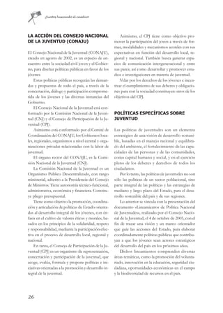 ¡Juntos buscando el cambio!




LA ACCIÓN DEL CONSEJO NACIONAL                             Asimismo, el CPJ tiene como objetivo pro-
DE LA JUVENTUD (CONAJU)                                mover la participación del joven a través de for-
                                                       mas, modalidades y mecanismos acordes con sus
El Consejo Nacional de la Juventud (CONAJU),           expectativas en función del desarrollo local, re-
creado en agosto de 2002, es un espacio de en-         gional y nacional. También busca generar espa-
cuentro entre la sociedad civil joven y el Gobier-     cios de comunicación intergeneracional y entre
no, para diseñar políticas públicas en favor de los    sus pares; así como desarrollar y promover estu-
jóvenes                                                dios e investigaciones en materia de juventud.
    Estas políticas públicas recogerán las deman-          Velar por los derechos de los jóvenes e incen-
das y propuestas de todo el país, a través de la       tivar el cumplimiento de sus deberes y obligacio-
concertación, diálogo y participación comprome-        nes para con la sociedad constituyen otros de los
tida de los jóvenes y las diversas instancias del      objetivos del CPJ.
Gobierno.
    El Consejo Nacional de la Juventud está con-
formado por la Comisión Nacional de la Juven-          POLÍTICAS ESPECÍFICAS SOBRE
tud (CNJ) y el Consejo de Participación de la Ju-      JUVENTUD
ventud (CPJ).
    Asimismo está conformado por el Comité de          Las políticas de juventudes son un elemento
Coordinación del CONAJU, los Gobiernos loca-           estratégico de una visión de desarrollo sosteni-
les, regionales, organismos a nivel central y orga-    ble, basadas en el manejo racional y equilibra-
nizaciones privadas relacionadas con la labor de       do del ambiente, el fortalecimiento de las capa-
juventud.                                              cidades de las personas y de las comunidades,
    El órgano rector del CONAJU, es la Comi-           como capital humano y social, y en el ejercicio
sión Nacional de la Juventud (CNJ).                    pleno de los deberes y derechos de todos los
    La Comisión Nacional de la Juventud es un          ciudadanos.
Organismo Público Descentralizado, con rango               Por lo tanto, las políticas de juventudes no son
ministerial, adscrito a la Presidencia del Consejo     sólo las políticas de un sector poblacional, sino
de Ministros. Tiene autonomía técnico-funcional,       parte integral de las políticas y las estrategias de
administrativa, económica y financiera. Constitu-      mediano y largo plazo del Estado, para el desa-
ye pliego presupuestal.                                rrollo sostenible del país y de sus regiones.
    Tiene como objetivo la promoción, coordina-            Lo anterior se vincula con la presentación del
ción y articulación de políticas de Estado orienta-    documento «Lineamientos de Política Nacional
das al desarrollo integral de los jóvenes, con én-     de Juventudes», realizado por el Consejo Nacio-
fasis en el cultivo de valores éticos y morales, ba-   nal de la Juventud, el 4 de octubre de 2005, con el
sados en los principios de la solidaridad, respeto     fin de trazar una visión y un marco orientador
y responsabilidad, mediante la participación efec-     que guíe las acciones del Estado, para elaborar
tiva en el proceso de desarrollo local, regional y     coordinadamente políticas públicas que contribu-
nacional.                                              yan a que los jóvenes sean actores estratégicos
    En tanto, el Consejo de Participación de la Ju-    del desarrollo del país en los próximos años.
ventud (CPJ) es un organismo de representación,            Dichos lineamientos comprenden diversas
concertación y participación de la juventud, que       áreas temáticas, como la promoción del volunta-
acoge, evalúa, formula y propone políticas e ini-      riado, innovación en la educación, seguridad ciu-
ciativas orientadas a la promoción y desarrollo in-    dadana, oportunidades económicas en el campo
tegral de la juventud.                                 y la biodiversidad de recursos en el país.




26
 