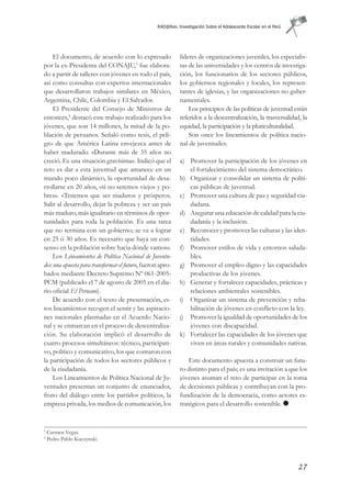 RAD@Res: Investigación Sobre el Adolescente Escolar en el Perú




     El documento, de acuerdo con lo expresado               líderes de organizaciones juveniles, los especialis-
por la ex-Presidenta del CONAJU,3 fue elabora-               tas de las universidades y los centros de investiga-
do a partir de talleres con jóvenes en todo el país,         ción, los funcionarios de los sectores públicos,
así como consultas con expertos internacionales              los gobiernos regionales y locales, los represen-
que desarrollaron trabajos similares en México,              tantes de iglesias, y las organizaciones no guber-
Argentina, Chile, Colombia y El Salvador.                    namentales.
     El Presidente del Consejo de Ministros de                   Los principios de las políticas de juventud están
entonces,4 destacó este trabajo realizado para los           referidos a la descentralización, la trasversalidad, la
jóvenes, que son 14 millones, la mitad de la po-             equidad, la participación y la pluriculturalidad.
blación de peruanos. Señaló como tesis, el peli-                 Son once los lineamientos de política nacio-
gro de que América Latina envejezca antes de                 nal de juventudes:
haber madurado. «Durante más de 35 años no
creció. Es una situación gravísima». Indicó que el           a) Promover la participación de los jóvenes en
reto es dar a esta juventud que amanece en un                   el fortalecimiento del sistema democrático.
mundo poco dinámico, la oportunidad de desa-                 b) Organizar y consolidar un sistema de políti-
rrollarse en 20 años, «si no seremos viejos y po-               cas públicas de juventud.
bres». «Tenemos que ser maduros y prósperos.                 c) Promover una cultura de paz y seguridad ciu-
Salir al desarrollo, dejar la pobreza y ser un país             dadana.
más maduro, más igualitario en términos de opor-             d) Asegurar una educación de calidad para la ciu-
tunidades para toda la población. Es una tarea                  dadanía y la inclusión.
que no termina con un gobierno; se va a lograr               e) Reconocer y promover las culturas y las iden-
en 25 ó 30 años. Es necesario que haya un con-                  tidades.
senso en la población sobre hacia dónde vamos».              f) Promover estilos de vida y entornos saluda-
     Los Lineamientos de Política Nacional de Juventu-          bles.
des: una apuesta para transformar el futuro, fueron apro-    g) Promover el empleo digno y las capacidades
bados mediante Decreto Supremo Nº 061-2005-                     productivas de los jóvenes.
PCM (publicado el 7 de agosto de 2005 en el dia-             h) Generar y fortalecer capacidades, prácticas y
rio oficial El Peruano).                                        relaciones ambientales sostenibles.
     De acuerdo con el texto de presentación, es-            i) Organizar un sistema de prevención y reha-
tos lineamientos recogen el sentir y las aspiracio-             bilitación de jóvenes en conflicto con la ley.
nes nacionales plasmadas en el Acuerdo Nacio-                j) Promover la igualdad de oportunidades de los
nal y se enmarcan en el proceso de descentraliza-               jóvenes con discapacidad.
ción. Su elaboración implicó el desarrollo de                k) Fortalecer las capacidades de los jóvenes que
cuatro procesos simultáneos: técnico, participati-              viven en áreas rurales y comunidades nativas.
vo, político y comunicativo, los que contaron con
la participación de todos los sectores públicos y                Este documento apuesta a construir un futu-
de la ciudadanía.                                            ro distinto para el país; es una invitación a que los
     Los Lineamientos de Política Nacional de Ju-            jóvenes asuman el reto de participar en la toma
ventudes presentan un conjunto de enunciados,                de decisiones públicas y contribuyan con la pro-
fruto del diálogo entre los partidos políticos, la           fundización de la democracia, como actores es-
empresa privada, los medios de comunicación, los             tratégicos para el desarrollo sostenible.


3
    Carmen Vegas.
4
    Pedro Pablo Kuczynski.




                                                                                                                   27
 