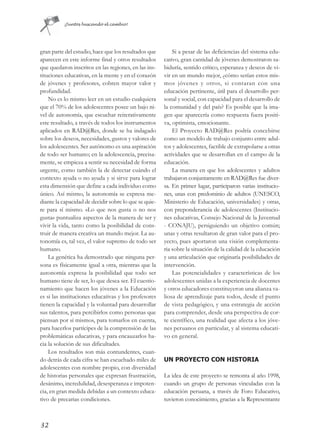 ¡Juntos buscando el cambio!




gran parte del estudio, hace que los resultados que        Si a pesar de las deficiencias del sistema edu-
aparecen en este informe final y otros resultados      cativo, gran cantidad de jóvenes demostraron sa-
que quedaron inscritos en las regiones, en las ins-    biduría, sentido crítico, esperanza y deseos de vi-
tituciones educativas, en la mente y en el corazón     vir en un mundo mejor, ¿cómo serían estos mis-
de jóvenes y profesores, cobren mayor valor y          mos jóvenes y otros, si contaran con una
profundidad.                                           educación pertinente, útil para el desarrollo per-
    No es lo mismo leer en un estudio cualquiera       sonal y social, con capacidad para el desarrollo de
que el 70% de los adolescentes posee un bajo ni-       la comunidad y del país? Es posible que la ima-
vel de autonomía, que escuchar reiterativamente        gen que aparecería como respuesta fuera positi-
este resultado, a través de todos los instrumentos     va, optimista, emocionante.
aplicados en RAD@Res, donde se ha indagado                 El Proyecto RAD@Res podría concebirse
sobre los deseos, necesidades, gustos y valores de     como un modelo de trabajo conjunto entre adul-
los adolescentes. Ser autónomo es una aspiración       tos y adolescentes, factible de extrapolarse a otras
de todo ser humano; en la adolescencia, precisa-       actividades que se desarrollan en el campo de la
mente, se empieza a sentir su necesidad de forma       educación.
urgente, como también la de detectar cuándo el             La manera en que los adolescentes y adultos
contexto ayuda o no ayuda y si sirve para lograr       trabajaron conjuntamente en RAD@Res fue diver-
esta dimensión que define a cada individuo como        sa. En primer lugar, participaron varias institucio-
único. Así mismo, la autonomía se expresa me-          nes, unas con predominio de adultos (UNESCO,
diante la capacidad de decidir sobre lo que se quie-   Ministerio de Educación, universidades) y otras,
re para sí mismo. «Lo que nos gusta o no nos           con preponderancia de adolescentes (Institucio-
gusta» puntualiza aspectos de la manera de ser y       nes educativas, Consejo Nacional de la Juventud
vivir la vida, tanto como la posibilidad de cons-      - CONAJU), persiguiendo un objetivo común;
truir de manera creativa un mundo mejor. La au-        unas y otras resultaron de gran valor para el pro-
tonomía es, tal vez, el valor supremo de todo ser      yecto, pues aportaron una visión complementa-
humano.                                                ria sobre la situación de la calidad de la educación
    La genética ha demostrado que ninguna per-         y una articulación que originaría posibilidades de
sona es físicamente igual a otra, mientras que la      intervención.
autonomía expresa la posibilidad que todo ser              Las potencialidades y características de los
humano tiene de ser, lo que desea ser. El cuestio-     adolescentes unidas a la experiencia de docentes
namiento que hacen los jóvenes a la Educación          y otros educadores constituyeron una alianza va-
es si las instituciones educativas y los profesores    liosa de aprendizaje para todos, desde el punto
tienen la capacidad y la voluntad para desarrollar     de vista pedagógico, y una estrategia de acción
sus talentos, para percibirlos como personas que       para comprender, desde una perspectiva de cor-
piensan por sí mismos, para tomarlos en cuenta,        te científico, una realidad que afecta a los jóve-
para hacerlos partícipes de la comprensión de las      nes peruanos en particular, y al sistema educati-
problemáticas educativas, y para encauzarlos ha-       vo en general.
cia la solución de sus dificultades.
    Los resultados son más contundentes, cuan-
do detrás de cada cifra se han escuchado miles de      UN PROYECTO CON HISTORIA
adolescentes con nombre propio, con diversidad
de historias personales que expresan frustración,      La idea de este proyecto se remonta al año 1998,
desánimo, incredulidad, desesperanza e impoten-        cuando un grupo de personas vinculadas con la
cia, en gran medida debidas a un contexto educa-       educación peruana, a través de Foro Educativo,
tivo de precarias condiciones.                         tuvieron conocimiento, gracias a la Representante



32
 