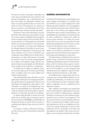 ¡Juntos buscando el cambio!




de Lima. Con ellos se procedió a identificar los        DISEÑAR INSTRUMENTOS
temas que les resultaran de mayor interés, en un
proceso participativo que se prolongó por tres          El diseño de los instrumentos metodológicos que
días. Este trabajo de exploración temática con-         guíen cualquier investigación es el primer paso
cluyó con cuatro grandes núcleos en torno a los         para definir lo que se quiere indagar. Esto suele
cuales se haría la investigación: los valores, los      plantear grandes problemas a los investigadores,
deseos, los gustos y las necesidades de los jóve-       pues el tipo de instrumentos que se diseñe, el len-
nes peruanos que cursan la escuela secundaria.          guaje que se use, la forma en se apliquen dichos
    El proceso a través del cual se llegó a este pro-   instrumentos para recoger la información, y las
grama fue muy interesante, pues permitió ver que        posibilidades de organización e interpretación de
estos cuatro aspectos reflejaban las preocupacio-       los datos, establecen el «poder» que tendrá un
nes de un grupo social, al cual se le insiste de for-   proyecto para acercarse a su objeto de conoci-
ma permanente en la importancia de desarrollar          miento. Por eso, en este caso particular, fue fun-
valores, en tanto que para ellos son trascendenta-      damental la participación de los jóvenes en el di-
les sus necesidades y sus deseos más apremian-          seño de los instrumentos que se utilizaron.
tes. De igual manera, fue posible ver que no siem-           El segundo taller, de tres días de duración, se
pre los deseos de largo plazo, como proyectos de        dedicó a este objetivo, contando con un nuevo
vida, coinciden con los gustos inmediatos que           grupo de jóvenes provenientes de las regiones se-
usualmente están influidos por los medios de co-        leccionadas, para participar en el proyecto.
municación y la cultura del consumo y la moda.               En primer lugar se redefinieron los temas ori-
En todos los casos, los jóvenes que participaron        ginales y luego se iniciaron los ejercicios de crea-
en un taller en esta primera etapa, fueron cons-        tividad que permitieran acercarse a temas tan com-
cientes de que la escuela jugaba un rol fundamen-       plejos como los valores, deseos, gustos y necesi-
tal en su proceso de formación y socialización.         dades de los adolescentes a través de un lenguaje
    Se acordó que el trabajo se realizaría, al me-      que les fuera familiar y con unas preguntas que
nos, en ocho regiones, de tal manera que al finali-     resultaran atractivas, originales y capaces de iden-
zarlo, se pudiera tener una visión amplia de la         tificar la información referente a cada tópico.
cultura escolar del país.                                    Se estableció que el criterio para usar los ins-
    Otra actividad importante del taller estuvo di-     trumentos que se desarrollarían debería ser sus-
rigida hacia el diseño de una estrategia metodoló-      ceptible de codificación, a la manera de encues-
gica que permitiera la organización del proyecto,       tas, con el fin de que los datos resultaran compa-
vinculando universidades de cada región y con-          rables, y facilitaran, a la vez, su aplicación en los
formando un comité de investigación que asu-            diferentes colegios.
miera la responsabilidad de su desarrollo, inclu-            Para cualquier investigador con experiencia
yendo la recolección de la información, el proce-       resulta sorprendente la capacidad de los jóvenes
samiento y la discusión inicial de los resultados.      para crear modelos verdaderamente originales,
    La última etapa del taller se centró en la defi-    teniendo en cuenta que no han recibido una pre-
nición de un nombre para el proyecto, que los           paración previa en temas de investigación. Con
jóvenes bautizaron RAD@Res, simbolizando su             muy pocos elementos, la creatividad comienza a
intención de poner un radar sobre la escuela se-        fluir, y el entusiasmo por indagar sobre sus pro-
cundaria, para explorar lo que ocurre con sus ha-       pias experiencias y las de sus compañeros se con-
bitantes.                                               vierte en un juego intelectual, al cual no están
    Al concluir el taller, el Ministro de Educa-        habituados. El reto de diseñar en tres días una
ción de entonces, hizo el lanzamiento oficial del       investigación tan grande, sobre temas tan com-
Proyecto.                                               plejos y con un grupo de adolescentes sin entre-



34
 