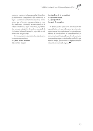 RAD@Res: Investigación Sobre el Adolescente Escolar en el Perú




namiento previo, resulta una osadía. Sin embar-         «La bandera de la necesidad»
go, mediante el compromiso que asumieron, se            «La persona ideal»
llegó a identificar seis herramientas muy intere-       «La pareja ideal»
santes, que si bien no eran garantía de un estu-        «La guía de colegios»
dio académico, con todas las características de
validez estadística y rigor conceptual, sí permiti-         A través de ellos (que serán descritos en otro
rían una aproximación al adolescente desde la           lugar del informe) se condensaron las principales
visión de sí mismo. Esto, quizá, haya sido lo más       inquietudes e interrogantes de los participantes.
interesante del proyecto.                               Además de la elaboración de los instrumentos se
    Los instrumentos que se diseñaron recibieron        hizo una aplicación de cada uno de ellos, a mane-
los siguientes nombres:                                 ra de monitoreo, para examinar los resultados que
«El pozo de los deseos»                                 podrían arrojar, y se estableció el procedimiento
«El premio mayor»                                       para utilizarlos en cada región.




                                                                                                              35
 