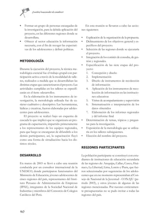 ¡Juntos buscando el cambio!




•    Formar un grupo de personas encargadas de            En esta reunión se llevaron a cabo las accio-
     la investigación, para la debida aplicación del   nes siguientes:
     proyecto, en las diferentes regiones donde se
     desarrollara.                                     •   Explicación de la organización de la propuesta.
•    Ofrecer al sector educación la información        •   Delineamiento de los objetivos: general y es-
     necesaria, con el fin de recoger las expectati-       pecíficos del proyecto.
     vas de los adolescentes y definir políticas.      •   Selección de las regiones donde se ejecutaría
                                                           el proyecto.
                                                       •   Integración de los comités de consulta, de ges-
METODOLOGÍA                                                tión y regionales.
                                                       •   Especificación de las siete etapas del pro-
Durante la ejecución del proyecto, la técnica me-          yecto:
todológica esencial fue el trabajo grupal con par-         1. Concepción y diseño
ticipación activa a través de la modalidad de talle-       2. Implementación
res, realizados a medida que se desarrollaban las          3. Diseño de instrumentos de recolección
distintas etapas que caracterizaron el proyecto. Las            de información
actividades cumplidas en los talleres se especifi-         4. Aplicación de los instrumentos de reco-
carán en el ítem: «desarrollo».                                 lección de información en las institucio-
    En la elaboración de los instrumentos de in-                nes educativas
vestigación, la metodología utilizada fue de ca-           5. Visitas de acompañamiento y supervisión
rácter cualitativo y descriptivo. Las herramientas,        6. Sistematización e interpretación de los
lúdicas y creativas, fueron elaboradas por adoles-              datos obtenidos
centes para adolescentes.                                  7. Elaboración de los informes regionales
    El proyecto se realizó bajo un esquema de                   y del informe final
cascada lo que implicó que se organizara un pro-       •   Determinación de temas, tópicos y pregun-
grama de capacitación, impartido primeramente              tas para la investigación.
a los representantes de los equipos regionales,        •   Exposición de la metodología que se utiliza-
para que luego se encargaran de difundirlo a los           ría en los talleres subsiguientes.
demás participantes; así, la capacitación fluyó        •   Elección del nombre del proyecto.
como una forma de «irradiación» hacia los dis-
tintos niveles.
                                                       REGIONES PARTICIPANTES

DESARROLLO                                             La población participante se constituyó con estu-
                                                       diantes de instituciones de educación secundaria
En marzo de 2003 se llevó a cabo una reunión           de las regiones de: Arequipa, Callao, Cusco, Huá-
conducida por un consultor internacional de la         nuco, La Libertad, Lima, Loreto y Piura, que fue-
UNESCO, donde participaron funcionarios del            ron seleccionadas por sugerencias de los adoles-
Ministerio de Educación, jóvenes adolescentes de       centes que en ese momento representaban al Con-
cinco regiones del país, representantes del Insti-     sejo de Nacional de la Juventud - CONAJU (pe-
tuto Peruano de Administración de Empresas             riodo 2003), y otros jóvenes de algunas de las
(IPAE), integrantes de la Sociedad Nacional de         regiones mencionadas. Por razones estrictamen-
Industrias y miembros del Consorcio de Colegios        te presupuestarias no se pudo invitar a todas las
Católicos del Perú.                                    regiones del país.




40
 