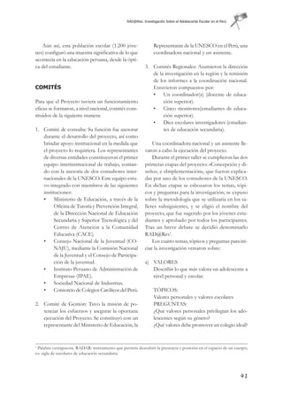 RAD@Res: Investigación Sobre el Adolescente Escolar en el Perú




   Aún así, esta población escolar (1.200 jóve-                  Representante de la UNESCO en el Perú, una
nes) configuró una muestra significativa de lo que               coordinadora nacional y un asistente.
acontecía en la educación peruana, desde la ópti-
ca del estudiante.                                          3. Comités Regionales: Asumieron la dirección
                                                               de la investigación en la región y la remisión
                                                               de los informes a la coordinación nacional.
COMITÉS                                                        Estuvieron compuestos por:
                                                               • Un coordinador(a) (docente de educa-
Para que el Proyecto tuviera un funcionamiento                      ción superior).
eficaz se formaron, a nivel nacional, comités cons-            • Cinco monitores(estudiantes de educa-
tituidos de la siguiente manera:                                    ción superior).
                                                               • Diez escolares investigadores (estudian-
1. Comité de consulta: Su función fue asesorar                      tes de educación secundaria).
   durante el desarrollo del proyecto, así como
   brindar apoyo institucional en la medida que                 Una coordinadora nacional y un asistente lle-
   el proyecto lo requiriera. Los representantes            varon a cabo la ejecución del proyecto.
   de diversas entidades constituyeron el primer                Durante el primer taller se cumplieron las dos
   equipo interinstitucional de trabajo, contan-            primeras etapas del proyecto: «Concepción y di-
   do con la asesoría de dos consultores inter-             seño», e «Implementación», que fueron explica-
   nacionales de la UNESCO. Este equipo estu-               das por uno de los consultores de la UNESCO.
   vo integrado con miembros de las siguientes              En dichas etapas se esbozaron los temas, tópi-
   instituciones:                                           cos y preguntas para la investigación; se expuso
   • Ministerio de Educación, a través de la                sobre la metodología que se utilizaría en los ta-
         Oficina de Tutoría y Prevención Integral,          lleres subsiguientes, y se eligió el nombre del
         de la Dirección Nacional de Educación              proyecto, que fue sugerido por los jóvenes estu-
         Secundaria y Superior Tecnológica y del            diantes y aprobado por todos los participantes.
         Centro de Atención a la Comunidad                  Tras un breve debate se decidió denominarlo
         Educativa (CACE).                                  RAD@Res1.
   • Consejo Nacional de la Juventud (CO-                       Los cuatro temas, tópicos y preguntas para ini-
         NAJU), mediante la Comisión Nacional               ciar la investigación versaron sobre:
         de la Juventud y el Consejo de Participa-
         ción de la juventud.                               a) VALORES
   • Instituto Peruano de Administración de                    Describir lo que más valora un adolescente a
         Empresas (IPAE).                                      nivel personal y escolar.
   • Sociedad Nacional de Industrias.
   • Consorcio de Colegios Católicos del Perú.                   TÓPICOS:
                                                                 Valores personales y valores escolares
2. Comité de Gestión: Tuvo la misión de po-                      PREGUNTAS:
   tenciar los esfuerzos y asegurar la oportuna                  ¿Qué valores personales privilegian los ado-
   ejecución del Proyecto. Se constituyó con un                  lescentes según su género?
   representante del Ministerio de Educación, la                 ¿Qué valores debe promover un colegio ideal?


1
 Palabra yuxtapuesta. RADAR: instrumento que permite descubrir la presencia y posición en el espacio de un cuerpo;
es: sigla de escolares de educación secundaria.




                                                                                                                  41
 