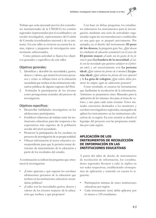 RAD@Res: Investigación Sobre el Adolescente Escolar en el Perú




Trabajo que sería ejecutado por los dos consulto-             Con base en dichas preguntas, los estudian-
res internacionales de la UNESCO, los comités            tes elaboraron los instrumentos para la investi-
regionales (representados por el coordinador y un        gación, mediante una serie de actividades orga-
escolar investigador), representantes del Comité         nizadas según las recomendaciones establecidas
de Consulta (coordinadora nacional y de su asis-         en una guía que se preparó previamente. Por
tente). En este taller se tuvieron en cuenta los te-     ejemplo, en el diseño del instrumento El pozo
mas, tópicos y preguntas de investigación ante-          de los deseos, la pregunta guía fue: ¿Qué desean
riormente seleccionados.                                 los estudiantes de educación secundaria?; en el caso de
    Como primera actividad se fijaron los objeti-        El premio mayor: ¿Cuáles son los gustos de los jó-
vos generales y específicos de este taller.              venes?; para La bandera de la necesidad: ¿Cuá-
                                                         les son las necesidades que quisieras satisfacer en el próxi-
Objetivos generales:                                     mo año?; y así sucesivamente con La persona
1. Identificar y describir las necesidades, gustos,      ideal: ¿Qué valoran los jóvenes de sí mismos?; La pa-
   deseos y valores, que tienen los jóvenes perua-       reja ideal: ¿Qué valoran los jóvenes del sexo opuesto?
   nos y cómo se reflejan éstos en la educación          y la La guía de colegios: ¿Qué valores deben pro-
   secundaria que reciben en las instituciones edu-      mover los colegios según los adolescentes peruanos?
   cativas públicas de algunas regiones del Perú.             Como resultado, se crearon las herramientas
2. Estimular la participación de los jóvenes             que facilitarían la recolección de la información.
   como protagonistas centrales del proceso de           Asimismo se prepararon cinco Manuales para la
   investigación.                                        aplicación de las mismas: dos para el tema de va-
                                                         lores y uno para cada tema restante. Estos ma-
Objetivos específicos:                                   nuales estuvieron destinados a los monitores y
• Desarrollar habilidades investigativas en los          escolares investigadores regionales, encargados de
   adolescentes participantes.                           aplicar los instrumentos en las instituciones edu-
• Establecer relaciones de trabajo entre las ins-        cativas de su región. En esta ocasión se diseñó el
   tituciones educativas para dar respuesta a las        logotipo del proyecto con las propuestas remiti-
   expectativas más urgentes de la población             das por cada región.
   escolar del nivel secundario.
• Promover la participación de los escolares en
   procesos de investigación de su propia realidad.      APLICACIÓN DE LOS
• Ofrecer información al sector educativo co-            INSTRUMENTOS DE RECOLECCIÓN
   rrespondiente para que le permita tomar de-           DE INFORMACIÓN EN LAS
   cisiones de mejoramiento de la educación a            INSTITUCIONES EDUCATIVAS
   partir de los resultados del estudio.
                                                         A partir del taller de diseño de instrumentos
A continuación se indican las preguntas que orien-       de recolección de información, los coordina-
taron la investigación:                                  dores regionales llevaron a cabo la réplica en
                                                         sus sedes respectivas, estableciendo cronogra-
•   ¿Cómo aprecian y qué esperan los escolares           mas de aplicación y teniendo en cuenta lo si-
    adolescentes peruanos de la educación que            guiente:
    reciben en las instituciones educativas secun-
    darias públicas?                                     •    Participación mínima de cinco instituciones
•   ¿Cuáles son las necesidades gustos, deseos y              educativas por región
    valores de los jóvenes respecto de la educa-         •    Cada instrumento (seis) debía aplicarse por
    ción que reciben, y qué proponen?                         lo menos a 150 estudiantes.



                                                                                                                 43
 