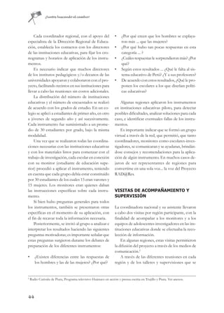 ¡Juntos buscando el cambio!




    Cada coordinador regional, con el apoyo del                   •   ¿Por qué creen que los hombres se explaya-
especialista de la Dirección Regional de Educa-                       ron más ... que las mujeres?
ción, establecía los contactos con los directores                 •   ¿Por qué hubo tan pocas respuestas en esta
de las instituciones educativas, para fijar los cro-                  categoría ... ?
nogramas y horarios de aplicación de los instru-                  •   ¿Cuáles respuestas le sorprendieron más? ¿Por
mentos.                                                               qué?
    Es necesario indicar que muchos directores                    •   Según estos resultados ... ¿Qué le falta al sis-
de los institutos pedagógicos y/o decanos de las                      tema educativo de Perú? ¿Y a sus profesores?
universidades apoyaron y colaboraron con el pro-                  •   De acuerdo con estos resultados, ¿Qué le pro-
yecto, facilitando recintos en sus instituciones para                 ponen los escolares a los que diseñan políti-
llevar a cabo las reuniones sin costos adicionales.                   cas educativas?
    La distribución del número de instituciones
educativas y el número de encuestados se realizó                      Algunas regiones aplicaron los instrumentos
de acuerdo con los grados de estudio. En un co-                   en instituciones educativas piloto, para detectar
legio se aplicó a estudiantes de primer año, en otro              posibles dificultades, analizar soluciones para cada
a jóvenes de segundo año y así sucesivamente.                     caso, e identificar eventuales fallas de los instru-
Cada instrumento fue suministrado a un prome-                     mentos.
dio de 30 estudiantes por grado, bajo la misma                        Es importante indicar que se formó un grupo
modalidad.                                                        virtual a través de la red, que permitió, que tanto
    Una vez que se realizaron todas las coordina-                 coordinadores, monitores como escolares-inves-
ciones necesarias con las instituciones educativas                tigadores, se comunicaran y se ayudaran, brindán-
y con los materiales listos para comenzar con el                  dose consejos y recomendaciones para la aplica-
trabajo de investigación, cada escolar en conexión                ción de algún instrumento. En muchos casos de-
con su monitor (estudiante de educación supe-                     jaron de ser representantes de regiones para
rior) procedió a aplicar el instrumento, teniendo                 convertirse en una sola voz... la voz del Proyecto
en cuenta que cada grupo debía estar constituido                  RAD@Res.
por 30 estudiantes de los cuales 15 eran varones y
15 mujeres. Los monitores eran quienes daban
las instrucciones específicas sobre cada instru-                  VISITAS DE ACOMPAÑAMIENTO Y
mento.                                                            SUPERVISIÓN
    Si bien hubo preguntas generales para todos
los instrumentos, también se presentaron otras                    La coordinadora nacional y su asistente llevaron
específicas en el momento de su aplicación, con                   a cabo dos visitas por región participante, con la
el fin de recavar toda la información necesaria.                  finalidad de acompañar a los monitores y a los
    Posteriormente, se invitó al grupo a analizar e               equipos de adolescentes investigadores en las ins-
interpretar los resultados haciendo las siguientes                tituciones educativas donde se efectuaba la reco-
preguntas motivadoras; es importante señalar que                  lección de información.
estas preguntas surgieron durante los debates de                      En algunas regiones, estas visitas permitieron
preparación de los diferentes instrumentos:                       la difusión del proyecto a través de los medios de
                                                                  comunicación.2
•      ¿Existen diferencias entre las respuestas de                   A través de las diferentes reuniones en cada
       los hombres y las de las mujeres? ¿Por qué?                región y de los talleres y supervisiones que se


2
    Radio Cutivalu de Piura, Programa televisivo Huánuco en acción y prensa escrita en Trujillo y Piura. Ver anexos.




44
 