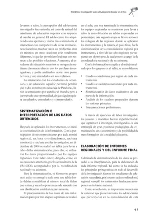 RAD@Res: Investigación Sobre el Adolescente Escolar en el Perú




llevaron a cabo, la percepción del adolescente           en el aula; una vez terminada la sistematización,
investigador fue variando, así como la actitud del       los equipos regionales se reunieron para llevar a
estudiante de educación superior con respecto            cabo la consolidación en tablas expresadas en
al escolar en general. El adolescente iba adqui-         porcentajes; esta segunda etapa se llevó a cabo en
riendo una apertura y visión más estimulante al          los colegios de las regiones donde se aplicaron
interactuar con compañeros de otras institucio-          los instrumentos, y la tercera, el paso final, fue la
nes educativas; muchas veces los problemas eran          sistematización de la consolidación regional por
los mismos; en otras ocasiones eran totalmente           instrumento, a nivel de las ocho regiones partici-
diferentes, lo que les permitía reflexionar con res-     pantes en el proyecto, la cual estuvo a cargo de la
pecto a las posibles soluciones. Asimismo, el es-        coordinadora nacional y de su asistente.
tudiante de educación superior se enriquecía me-             Con la información recogida y el trabajo reali-
diante el contacto directo con los escolares inves-      zado por los grupos en el taller, se consolidaron:
tigadores, y podía analizarlos desde otro punto
de vista, y así, entenderlos en sus reclamos.            •    Cuadros estadísticos por región de cada ins-
    La interacción con los estudiantes de secun-              trumento.
daria y de educación superior permitió percibir          •    Cuadros estadísticos nacionales por cada ins-
que todos constituyen «una caja de Pandora», lle-             trumento.
nos de entusiasmo por cambiar el mundo, pero a           •    Sistematización de datos cualitativos de una
la espera de una oportunidad, de que alguien quie-            parte de la información.
ra escucharlos, entenderlos y comprenderlos.             •    Análisis de los cuadros preparados durante
                                                              las sesiones plenarias.
                                                         •    Interpretaciones preliminares.
SISTEMATIZACIÓN E
INTERPRETACIÓN DE LOS DATOS                                  A través de ejercicios de labor investigativa,
OBTENIDOS                                                los jóvenes y maestros fueron experimentando
                                                         que «aprender a investigar, investigando» es una
Después de aplicados los instrumentos, se inició         estrategia de gran potencial pedagógico, de co-
la sistematización de la información. Con la par-        municación, de conocimiento y de posibilidad de
ticipación de tres representantes por cada comité        transformación de la realidad educativa.
regional, un/una coordinador(a), un/una
monitor(a) y un/una escolar investigador, en di-
ciembre de 2004 se realizó un taller para llevar a       ELABORACIÓN DE INFORMES
cabo dicha sistematización; para ello, se utiliza-       REGIONALES Y DEL INFORME FINAL
ron los datos proporcionados por los equipos
regionales. Este taller estuvo dirigido, como en         Culminada la sistematización de los datos se pro-
las ocasiones anteriores, por los consultores de la      cedió a su interpretación, para la elaboración de
UNESCO, acompañados por la coordinadora                  cada informe regional. Tal como se ha indicado,
nacional y su asistente.                                 los principales protagonistas en todo el desarrollo
    Para la sistematización, se formaron grupos          de la investigación fueron los estudiantes de edu-
en el aula y se entregó a cada uno, una tabla don-       cación secundaria, por lo tanto cada coordinador(a)
de debían contabilizar el número total de fichas         regional recopiló los testimonios finales para com-
que tenían, y sacar los porcentajes de acuerdo con       poner un informe nacional.
una clasificación establecida previamente.                   Como conclusión, es importante mencionar
    El procesamiento de los datos de esta infor-         la voluntad que pusieron todos los adolescentes
mación pasó por tres etapas: la primera se realizó       que participaron en la consolidación de esta



                                                                                                               45
 