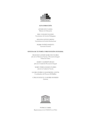 ALTA DIRECCIÓN

                JAVIER SOTA NADAL
                 Ministro de Educación

              IDEL VEXLER TALLEDO
           Viceministro de Gestión Pedagógica

             HELENN CHÁVEZ DEPAZ
          Viceministra de Gestión Institucional

             PEDRO PATRÓN BEDOYA
                 Secretario General


OFICINA DE TUTORÍA Y PREVENCIÓN INTEGRAL

      FRANCISCO JAVIER MARCONE FLORES
    Jefe de la Oficina de Tutoría y Prevención Integral
                     Oficial de Enlace

             DARSY CALDERÓN ROJAS
        Jefa de la Unidad de Prevención Integral

          MARÍA TERESA RAMOS FLORES
             Jefa de la Unidad de Tutoría

    GLORIA PATRICIA MALPARTIDA ANTÓN
       Coordinadora del Proyecto RAD@Res

     CARLOS MANUEL GAMARRA ROMERO
                Asistente




                   PATRICIA URIBE
        Representante de la UNESCO en el Perú
 
