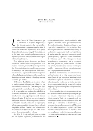 JAVIER SOTA NADAL
                                           MINISTRO DE EDUCACIÓN




L
         a Ley General de Educación reconoce que        escolares investigadores, monitores de educación
         el estudiante es el centro del proceso y       superior y docentes, hemos quedado impresiona-
         del sistema educativo. En ese sentido, a       dos por la sinceridad y claridad con la que se han
los estudiantes les corresponde una educación de        expresado los estudiantes de secundaria. Para
calidad con profesores responsables de su apren-        muchos puede resultar sorprendente que los y las
dizaje y de su formación integral. También deben        adolescentes hayan mencionado como problemas
recibir buen trato, una adecuada orientación, el        de la educación, los que están considerados en la
ingreso oportuno al sistema y las alternativas para     agenda pública y expresados en los lineamientos
culminar su educación.                                  de política del sector. Ellos piden que sus docen-
    Pero así como tienen derecho a una buena            tes estén mejor preparados y que se preocupen
educación, también tienen que participar en el          por ellos, quieren una educación más vinculada
proceso educativo, asumiendo con responsabili-          con la vida, desean que sus escuelas sean lugares
dad el aprendizaje, construyendo una conviven-          amables y seguros, y solicitan mejor infraestruc-
cia armoniosa con sus compañeros, profesores y          tura y equipamiento, entre otros.
la comunidad, y organizándose en municipios es-             También manifiestan sus inquietudes con re-
colares. La Ley es explícita en señalar que el estu-    lación al sentido de su vida, sus expectativas so-
diante debe «opinar sobre la calidad del servicio       bre el futuro, lo que piensan de la amistad y de la
educativo que recibe».                                  pareja ideal. Expresan sus deseos de vivir en fa-
    El Proyecto «RAD@Res» es el primer esfuer-          milias integradas en las que se sientan queridos.
zo realizado por el Ministerio de Educación, con        Nos preocupa sobremanera, su deseo de emigrar
la cooperación técnica de la UNESCO, para reco-         del país y su poco interés por el compromiso so-
ger la opinión de los estudiantes de Secundaria acer-   cial y político.
ca de la educación que están recibiendo. Fueron             Los resultados obtenidos en este estudio son
los mismos alumnos de Secundaria y de Educa-            una invitación a nuevas investigaciones para que
ción Superior, los que participaron en la elabora-      nos ayuden a reflexionar, y repensar la educa-
ción y aplicación de los instrumentos de esta in-       ción secundaria. Todo este proceso debería ins-
vestigación cualitativa. Esto ha permitido que los      cribirse en el marco del Proyecto Educativo Na-
adolescentes encuestados no sólo se hayan expre-        cional que se encuentra en construcción. Asi-
sado con espontaneidad, sino que hayan utilizado        mismo, refuerzan el compromiso del Ministerio
sus propias palabras. Gracias a este esfuerzo tene-     de Educación en promover la participación es-
mos acceso a información que nos habla de sus           tudiantil y establecer espacios de escucha a nues-
gustos, deseos, necesidades y valores.                  tros estudiantes, en las instituciones educativas
    Sin dejar de destacar el papel desempeñado          y en todas las instancias de gestión educativa des-
por los equipos regionales, conformados por             centralizada.
 