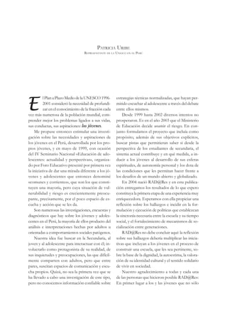 PATRICIA URIBE
                                   REPRESENTANTE DE LA UNESCO EN EL PERÚ




E
          l Plan a Plazo Medio de la UNESCO 1996-      estrategias técnicas normalizadas, que hayan per-
          2001 consideró la necesidad de profundi-     mitido escuchar al adolescente a través del debate
          zar en el conocimiento de la fracción cada   entre ellos mismos.
vez más numerosa de la población mundial, com-             Desde 1999 hasta 2002 diversos intentos no
prender mejor los problemas ligados a sus vidas,       prosperaron. Es en el año 2003 que el Ministerio
sus conductas, sus aspiraciones: los jóvenes.          de Educación decide asumir el riesgo. En con-
    Me propuse entonces estimular una investi-         junto formulamos el proyecto que incluía como
gación sobre las necesidades y aspiraciones de         propósito, además de sus objetivos explícitos,
los jóvenes en el Perú, desarrollada por los pro-      buscar pistas que permitieran saber si desde la
pios jóvenes, y en mayo de 1999, con ocasión           perspectiva de los estudiantes de secundaria, el
del IV Seminario Nacional «Educación de ado-           sistema actual contribuye y en qué medida, a in-
lescentes: actualidad y perspectivas», organiza-       ducir a los jóvenes al desarrollo de sus esferas
do por Foro Educativo presenté por primera vez         espirituales, de autonomía personal y los dota de
la iniciativa de dar una mirada diferente a los jó-    las condiciones que les permitan hacer frente a
venes y adolescentes que entonces denominé             los desafíos de un mundo abierto y globalizado.
«comunes y corrientes», que son los que consti-            En 2004 nació RAD@Res y en esta publica-
tuyen una mayoría, pero cuya situación de vul-         ción entregamos los resultados de lo que espero
nerabilidad y riesgo es crecientemente preocu-         constituya la primera etapa de una experiencia muy
pante, precisamente, por el poco espacio de es-        enriquecedora. Esperamos con ella propiciar una
cucha y acción que se les da.                          reflexión sobre los hallazgos e incidir en la for-
    Son numerosas las investigaciones, encuestas y     mulación y ejecución de políticas que establezcan
diagnósticos que hay sobre los jóvenes y adoles-       la sincronía necesaria entre la escuela y su tiempo
centes en el Perú, la mayoría de ellos producto del    social, y el fortalecimiento de mecanismos de so-
análisis e interpretaciones hechas por adultos u       cialización entre generaciones.
orientadas a comportamientos sociales patógenos.           RAD@Res no debe concluir aquí: la reflexión
    Nuestra idea fue buscar en la Secundaria, al       sobre sus hallazgos debería multiplicar las inicia-
joven y al adolescente para interactuar con él; in-    tivas que incluyan a los jóvenes en el proceso de
volucrarlo como protagonista de su realidad, de        construir una escuela, que les sea pertinente, so-
sus inquietudes y preocupaciones, las que difícil-     bre la base de la dignidad, la autoestima, la valora-
mente comparten con adultos, pero que entre            ción de su identidad cultural y el sentido solidario
pares, suscitan espacios de comunicación y escu-       de vivir en sociedad.
cha propios. Quizá, no sea la primera vez que se           Nuestro agradecimiento a todas y cada una
ha llevado a cabo una investigación de este tipo,      de las personas que hicieron posible RAD@Res:
pero no conocemos información confiable sobre          En primer lugar a los y las jóvenes que no sólo
 