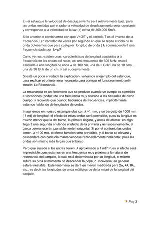 En el estanque la velocidad de desplazamiento será relativamente baja, para 
las ondas emitidas por el radar la velocidad de desplazamiento será constante 
y corresponde a la velocidad de la luz (c) cerca de 300.000 Km/s. 
Si lo anterior lo combinamos con que V=D/T y el período T es el inverso de la 
frecuencia(F) o cantidad de veces por segundo en que se repite el ciclo de la 
onda obtenemos que para cualquier longitud de onda ( λ ) corresponderá una 
frecuencia dada por λ=c/F 
Como vemos, existen unas características de longitud asociadas a la 
frecuencia de las ondas del radar, así una frecuencia de 300 MHz estará 
asociada a una longitud de onda λ de 100 cm, una de 3 GHz una de 10 cms , 
una de 30 GHz de un cm, y así sucesivamente. 
Si está un poco enredada la explicación, volvamos al ejemplo del estanque, 
para explicar otro fenómeno necesario para conocer el funcionamiento anti-stealth: 
La Resonancia. 
La resonancia es un fenómeno que se produce cuando un cuerpo es sometido 
a vibraciones (ondas) de una frecuencia muy cercana a las naturales de dicho 
cuerpo, y recuerde que cuando hablamos de frecuencias, implícitamente 
estamos hablando de longitudes de ondas. 
Imaginemos en nuestro estanque olas con λ =1 mm, y un barquito de 1000 mm 
( 1 mt) de longitud, el efecto de estas ondas será previsible, pues su longitud es 
mucho menor que la del barco, la primera llegará, y antes de afectar en algo 
llegará una segunda anulando el efecto de la primera y así sucesivamente, el 
barco permanecerá razonablemente horizontal. Si por el contrario las ondas 
tienen λ =100 mts, el efecto también será previsible, y el barco se elevará y 
descenderá con cada ola manteniéndose razonablemente horizontal, pues las 
ondas son mucho más largas que el barco. 
Pero que sucede si las ondas tienen λ aproximado a 1 mt? Pues el efecto será 
imprevisible pues estamos en una frecuencia muy próxima a la natural de 
resonancia del barquito, la cual está determinada por su longitud, el mismo 
subirá su proa al momento de descender la popa, o viceversa, en general 
estará inestable. Este fenómeno se dará en menor medidada para 2λ, 4λ, 8λ, 
etc., es decir las longitudes de onda múltiplos de de la mitad de la longitud del 
barquito. 
Pag 3 
 