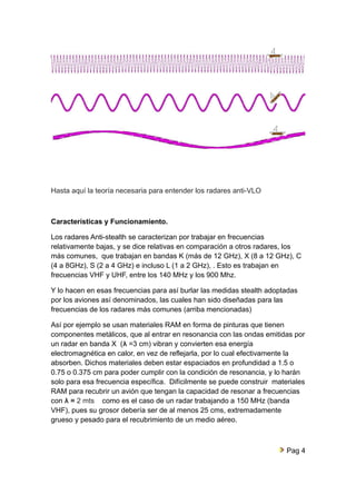 Hasta aquí la teoría necesaria para entender los radares anti-VLO 
Características y Funcionamiento. 
Los radares Anti-stealth se caracterizan por trabajar en frecuencias 
relativamente bajas, y se dice relativas en comparación a otros radares, los 
más comunes, que trabajan en bandas K (más de 12 GHz), X (8 a 12 GHz), C 
(4 a 8GHz), S (2 a 4 GHz) e incluso L (1 a 2 GHz), . Esto es trabajan en 
frecuencias VHF y UHF, entre los 140 MHz y los 900 Mhz. 
Y lo hacen en esas frecuencias para así burlar las medidas stealth adoptadas 
por los aviones así denominados, las cuales han sido diseñadas para las 
frecuencias de los radares más comunes (arriba mencionadas) 
Así por ejemplo se usan materiales RAM en forma de pinturas que tienen 
componentes metálicos, que al entrar en resonancia con las ondas emitidas por 
un radar en banda X (λ =3 cm) vibran y convierten esa energía 
electromagnética en calor, en vez de reflejarla, por lo cual efectivamente la 
absorben. Dichos materiales deben estar espaciados en profundidad a 1.5 o 
0.75 o 0.375 cm para poder cumplir con la condición de resonancia, y lo harán 
solo para esa frecuencia específica. Difícilmente se puede construir materiales 
RAM para recubrir un avión que tengan la capacidad de resonar a frecuencias 
con λ = 2 mts como es el caso de un radar trabajando a 150 MHz (banda 
VHF), pues su grosor debería ser de al menos 25 cms, extremadamente 
grueso y pesado para el recubrimiento de un medio aéreo. 
Pag 4 
 