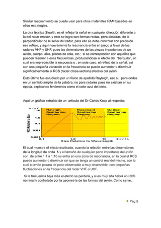 Similar razonamiento se puede usar para otros materiales RAM basados en 
otras estrategias. 
La otra técnica Stealth, es el reflejar la señal en cualquier dirección diferente a 
la del radar emisor, y esto se logra con formas rectas, pero alejadas de la 
perpendicular de la señal del radar, para ello se debe controlar con precisión 
ese reflejo, y aquí nuevamente la resonancia entre en juego a favor de los 
radares VHF y UHF, pues las dimensiones de las piezas importantes de un 
avión, cuerpo, alas, planos de cola, etc.; si se corresponden con aquellas que 
pueden resonar a esas frecuencias, produciéndose el efecto del “barquito”, en 
cual era impredecible la respuesta o , en este caso, el reflejo de la señal, así 
con una pequeña variación en la frecuencia se puede aumentar o disminuir 
significativamente el RCS (radar cross-section) efectivo del avión. 
Esto último fue estudiado por un físico de apellido Rayleigh, eso si, para ondas 
en un sentido amplio de la palabra, no para radares pues no existían en su 
época, explicando fenómenos como el color azul del cielo. 
Aquí un gráfico extraído de un artículo del Dr Carlos Kopp al respecto: 
El cual muestra el efecto explicado, cuando la relación entre las dimensiones 
de la longitud de onda λ y el tamaño de cualquier parte importante del avión 
son de entre 1:1 a 1:10 se entra en una zona de resonancia, en la cual el RCS 
puede aumentar o disminuir sin que se tenga un control real del mismo, con lo 
cual el avión pasará de poco observable a muy observable, con pequeñas 
fluctuaciones en la frecuencia del radar VHF o UHF. 
Si la frecuencia baja más el efecto se perderá, y si es muy alta habrá un RCS 
nominal y controlado por la geometría de las formas del avión. Como se ve, 
Pag 5 
 
