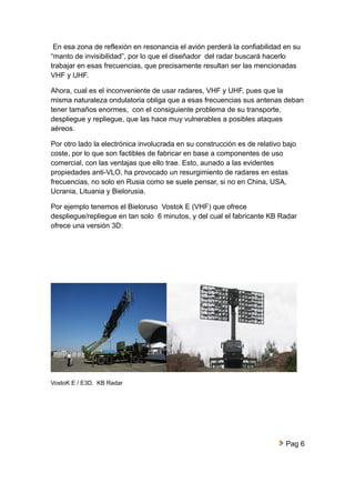 En esa zona de reflexión en resonancia el avión perderá la confiabilidad en su 
“manto de invisibilidad”, por lo que el diseñador del radar buscará hacerlo 
trabajar en esas frecuencias, que precisamente resultan ser las mencionadas 
VHF y UHF. 
Ahora, cual es el inconveniente de usar radares, VHF y UHF, pues que la 
misma naturaleza ondulatoria obliga que a esas frecuencias sus antenas deban 
tener tamaños enormes, con el consiguiente problema de su transporte, 
despliegue y repliegue, que las hace muy vulnerables a posibles ataques 
aéreos. 
Por otro lado la electrónica involucrada en su construcción es de relativo bajo 
coste, por lo que son factibles de fabricar en base a componentes de uso 
comercial, con las ventajas que ello trae. Esto, aunado a las evidentes 
propiedades anti-VLO, ha provocado un resurgimiento de radares en estas 
frecuencias, no solo en Rusia como se suele pensar, si no en China, USA, 
Ucrania, Lituania y Bielorusia. 
Por ejemplo tenemos el Bieloruso Vostok E (VHF) que ofrece 
despliegue/repliegue en tan solo 6 minutos, y del cual el fabricante KB Radar 
ofrece una versión 3D: 
VostoK E / E3D. KB Radar 
Pag 6 
 