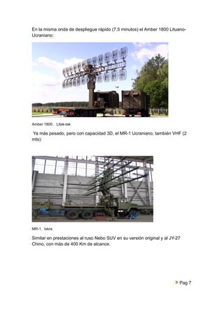 En la misma onda de despliegue rápido (7.5 minutos) el Amber 1800 Lituano- 
Ucraniano: 
Amber 1800. Litak-tak 
Ya más pesado, pero con capacidad 3D, el MR-1 Ucraniano, también VHF (2 
mts): 
MR-1. Iskra 
Similar en prestaciones al ruso Nebo SUV en su versión original y al JY-27 
Chino, con más de 400 Km de alcance. 
Pag 7 
 