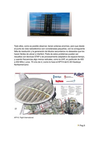 Todo ellos, como es posible observar, tienen antenas enormes, pero que desde 
el punto de vista radioeléctrico son consideradas pequeñas, con la consiguiente 
falta de resolución y la generación de lóbulos secundarios no deseados que los 
hacen fáciles de ubicar e interferir. Parte de estos problemas pueden ser 
resueltos con técnicas STAP o de procesamiento adaptativo de espacio-tiempo, 
y usando frecuencias algo menos radicales, como la UHF, en particular de 400 
a 450 MHz ( unos 70 cms de λ ) como lo hace el APY-9 del E-3D Hawkeye 
Norteamericano: 
APY-9. Flight International 
Pag 8 
 