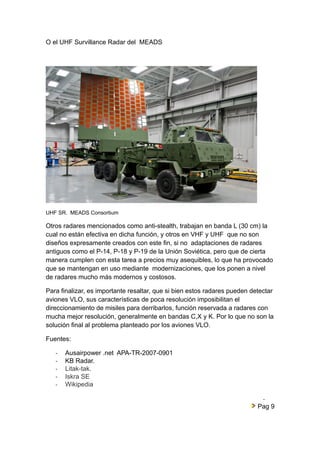 O el UHF Survillance Radar del MEADS 
UHF SR. MEADS Consortium 
Otros radares mencionados como anti-stealth, trabajan en banda L (30 cm) la 
cual no están efectiva en dicha función, y otros en VHF y UHF que no son 
diseños expresamente creados con este fin, si no adaptaciones de radares 
antiguos como el P-14, P-18 y P-19 de la Unión Soviética, pero que de cierta 
manera cumplen con esta tarea a precios muy asequibles, lo que ha provocado 
que se mantengan en uso mediante modernizaciones, que los ponen a nivel 
de radares mucho más modernos y costosos. 
Para finalizar, es importante resaltar, que si bien estos radares pueden detectar 
aviones VLO, sus características de poca resolución imposibilitan el 
direccionamiento de misiles para derribarlos, función reservada a radares con 
mucha mejor resolución, generalmente en bandas C,X y K. Por lo que no son la 
solución final al problema planteado por los aviones VLO. 
Fuentes: 
- Ausairpower .net APA-TR-2007-0901 
- KB Radar. 
- Litak-tak. 
- Iskra SE 
- Wikipedia 
- 
Pag 9 
 