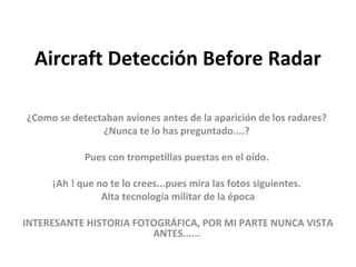Aircraft Detección Before Radar

¿Como se detectaban aviones antes de la aparición de los radares?
               ¿Nunca te lo has preguntado....?

            Pues con trompetillas puestas en el oído.

     ¡Ah ! que no te lo crees...pues mira las fotos siguientes.
                Alta tecnología militar de la época

INTERESANTE HISTORIA FOTOGRÁFICA, POR MI PARTE NUNCA VISTA
                        ANTES......
 