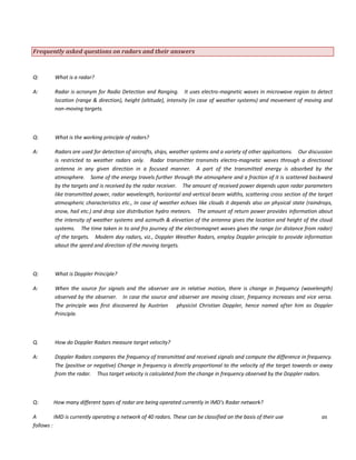 Frequently asked questions on radars and their answers
Q: What is a radar?
A: Radar is acronym for Radio Detection and Ranging. It uses electro-magnetic waves in microwave region to detect
location (range & direction), height (altitude), intensity (in case of weather systems) and movement of moving and
non-moving targets.
Q: What is the working principle of radars?
A: Radars are used for detection of aircrafts, ships, weather systems and a variety of other applications. Our discussion
is restricted to weather radars only. Radar transmitter transmits electro-magnetic waves through a directional
antenna in any given direction in a focused manner. A part of the transmitted energy is absorbed by the
atmosphere. Some of the energy travels further through the atmosphere and a fraction of it is scattered backward
by the targets and is received by the radar receiver. The amount of received power depends upon radar parameters
like transmitted power, radar wavelength, horizontal and vertical beam widths, scattering cross section of the target
atmospheric characteristics etc., In case of weather echoes like clouds it depends also on physical state (raindrops,
snow, hail etc.) and drop size distribution hydro meteors. The amount of return power provides information about
the intensity of weather systems and azimuth & elevation of the antenna gives the location and height of the cloud
systems. The time taken in to and fro journey of the electromagnet waves gives the range (or distance from radar)
of the targets. Modern day radars, viz., Doppler Weather Radars, employ Doppler principle to provide information
about the speed and direction of the moving targets.
Q: What is Doppler Principle?
A: When the source for signals and the observer are in relative motion, there is change in frequency (wavelength)
observed by the observer. In case the source and observer are moving closer, frequency increases and vice versa.
The principle was first discovered by Austrian physicist Christian Doppler, hence named after him as Doppler
Principle.
Q. How do Doppler Radars measure target velocity?
A: Doppler Radars compares the frequency of transmitted and received signals and compute the difference in frequency.
The (positive or negative) Change in frequency is directly proportional to the velocity of the target towards or away
from the radar. Thus target velocity is calculated from the change in frequency observed by the Doppler radars.
Q: How many different types of radar are being operated currently in IMD’s Radar network?
A IMD is currently operating a network of 40 radars. These can be classified on the basis of their use as
follows :
 