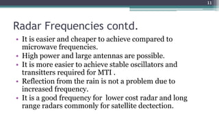 Radar Frequencies contd.
• It is easier and cheaper to achieve compared to
microwave frequencies.
• High power and large antennas are possible.
• It is more easier to achieve stable oscillators and
transitters required for MTI .
• Reflection from the rain is not a problem due to
increased frequency.
• It is a good frequency for lower cost radar and long
range radars commonly for satellite dectection.
11
 