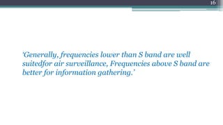 ‘Generally, frequencies lower than S band are well
suitedfor air surveillance, Frequencies above S band are
better for information gathering.’
16
 