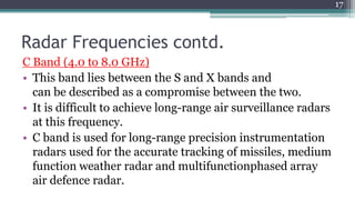 Radar Frequencies contd.
C Band (4.0 to 8.0 GHz)
• This band lies between the S and X bands and
can be described as a compromise between the two.
• It is difficult to achieve long-range air surveillance radars
at this frequency.
• C band is used for long-range precision instrumentation
radars used for the accurate tracking of missiles, medium
function weather radar and multifunctionphased array
air defence radar.
17
 