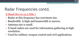 Radar Frequencies contd.
X Band (8.0 to 12.5 GHz )
• Radar at this frequency has convinent size.
• Bandwidth is high and beamwidth is narrow.
• Antenna size is small.
• X band radars are used for information gathering in high
resolution.
• Used for military weapon control and civil applications.
18
 