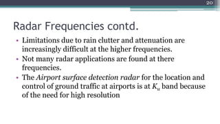Radar Frequencies contd.
• Limitations due to rain clutter and attenuation are
increasingly difficult at the higher frequencies.
• Not many radar applications are found at there
frequencies.
• The Airport surface detection radar for the location and
control of ground traffic at airports is at Ku band because
of the need for high resolution
20
 